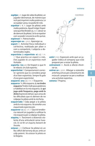 41
E
41
vocabularideljocdepilota
estrena
espitjarv.tr.Jugardevolea(lapilota),un
jugador desmancat, de manera que
no li pot imprimir molta potència. La
va espitjar i prou; no podia fer més.
espolsar v. 1. tr. Jugar (la pilota) amb
molta potència. Aquell mitger l’espol-
savaquefeiaferedat.2. pron.Llevar-se
dedamunt(lapilota).Selavaespolsar
comvapoderiencaralavaferquinze.
espònsor m. Patrocinador.
esporrejar-se v. pron. Aporrejar-se.
esport m. Activitat física individual o
col·lectiva, realitzada per plaer o
com a competició, i subjecta a de-
terminades regles.
esportista (o esportiste -a) adj. i m.
i f. Que practica un esport o més.
Eixe jugador és un esportista molt
lluitador.
esportiu -iva adj. De l’esport o que hi
té relació. Un club esportiu.
esportivitat f. Comportament correc-
te i generós que es considera propi
d’un bon esportista. Sempre fa gala
d’una gran esportivitat.
esquerrà -ana adj. i m. i f. Esquerrer.
esquerraf. 1. Mà esquerra. 2. no tindre
esquerra Tindre molt poca potència
o habilitat en la mà esquerra. 3. qui
juga amb l’esquerra, paga amb la
dreta Expressió del joc que avisa de
les dificultats que es deriven de no
colpejar la pilota amb la mà forta.
esquerrada f. Colp pegat a la pilota
amb la mà esquerra. Va amollar una
esquerrada espectacular.
esquerrer -a adj. i m. i f. Que té tendèn-
cia natural (un jugador) a utilitzar la
mà esquerra per a colpejar la pilota.
esquinç m. Torciment o distensió vio-
lenta d’una articulació sense luxa-
ció. Es va fer un esquinç baixant de
l’escala.
estacar v. tr. Col·locar (la pilota) en un
lloc difícil del terreny de joc amb un
colp potent. Va estacar la pilota en
la llotgeta.
estic! interj. Expressió amb què un ju-
gador indica al company que està
preparat per a restar la pilota.
estirament m. Acció o efecte d’esti-
rar‑se.
estirar-se v. pron. Allargar o estendre
amb força el cos per a desentumir els
músculs i preparar-se per a realitzar
una activitat esportiva.
estrena f. Propina.
ESQUERRADA
 