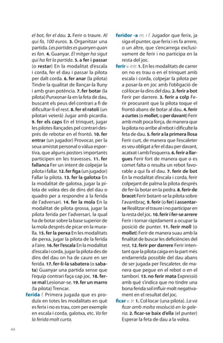 44
el bot, fer el dau. 2. Ferir o traure. Al
qui fa, 100 euros. 3. Organitzar una
partida. Lespartidesesguanyenquan
es fan. 4. Guanyar. El mitger ha sigut
qui ha fet la partida. 5. a fer i passar
(o restar) En la modalitat d’escala
i corda, fer el dau i passar la pilota
per dalt corda. 6. fer anar (la pilota)
Tindre la qualitat de llançar-la lluny
i amb gran potència. 7. fer botar (la
pilota) Punxonar-la en la feta de dau,
buscant els peus del contrari a fi de
dificultar-li el rest. 8. fer el ratolí (un
pilotari veterà) Jugar amb picardia.
9. fer els caps En el trinquet, jugar
les pilotes llançades pel contrari des-
prés de rebotar en el frontó. 10. fer
entrar (un jugador) Provocar, per la
seua amistat personal o vàlua espor-
tiva, que alguns postors importants
participen en les travesses. 11. fer
fallanca Fer un intent de colpejar la
pilota i fallar. 12. fer figa (un jugador)
Fallar la pilota. 13. fer la galotxa En
la modalitat de galotxa, jugar la pi-
lota de volea des de dins del dau o
quadro per a respondre a la ferida
de l’adversari. 14. fer la mola En la
modalitat de pilota grossa, jugar la
pilota ferida per l’adversari, la qual
ha de botar sobre la base superior de
la mola després de picar en la mura-
lla. 15. fer la perxa En les modalitats
de perxa, jugar la pilota de la ferida
a l’aire. 16. fer l’escala En la modalitat
d’escala i corda, jugar la pilota des de
dins del dau on ha de caure en ser
ferida. 17. fer-li-la sabatera (o saba-
ta) Gua­nyar una partida sense que
l’equip contrari faça cap joc. 18. fer-
se mal Lesionar-se. 19. fer un marro
(la pilota) Trencar.
ferida f. Primera jugada que es pro­
duïx en totes les modalitats en què
es ferix i no es trau, com per exemple
en escala i corda, galotxa, etc. Va fer
la ferida molt curta.
feridor -a m. i f. Jugador que ferix, ja
siga el punter, que ferix i es fa arrere,
o un altre, que s’encarrega exclusi-
vament de ferir i no participa en la
resta del joc.
ferir v.intr.1. En les modalitats de carrer
on no es trau o en el trinquet amb
escala i corda, colpejar la pilota per
a posar-la en joc amb l’obligació de
col·locar-la dins del dau. 2. ferir a bot
Ferir per darrere. 3. ferir a colp Fe-
rir procurant que la pilota toque el
frontó abans de botar al dau. 4. ferir
acurtes(omollet,operdavant)Ferir
amb molt poca força, de manera que
lapilotanoarribealrebotidificultela
feta de dau. 5. ferir a la primera llosa
Ferir curt, de manera que l’escaleter
es veu obligat a fer el dau per davant,
acatxat i amb l’esquerra.6. ferirallar-
gues Ferir fort de manera que o es
comet falta o resulta un rebot favo-
rable a qui fa el dau. 7. ferir de bot
En la modalitat d’escala i corda, ferir
colpejant de palma la pilota després
de fer-la botar en la pedra. 8. ferir de
bracet Ferir botant-se la pilota sobre
l’avantbraç. 9. ferir (o fer) i assentar-
seRealitzareltraureinoparticiparen
la resta del joc. 10. ferir i fer-se arrere
Ferir i tornar ràpidament a ocupar la
posició de punter. 11. ferir moll (o
mollet) Ferir de manera suau amb la
finalitat de buscar les deficiències del
rest. 12. ferir per darrere Ferir inten-
tant que la pilota caiga en la part més
endarrerida possible del dau abans
de ser jugada per l’escaleter, de ma-
nera que pegue en el rebot o en el
tamborí. 13. no ferir mata Expressió
amb què s’indica que no tindre una
bona ferida sol influir molt negativa-
ment en el resultat del joc.
ficar v. tr. 1. Col·locar (una pilota). La va
ficar amb molta resolució en la gale-
ria. 2. ficar-se baix d’ella (el punter)
Esperar la feta de dau a la volea.
 