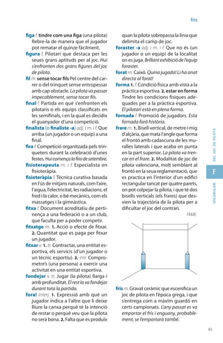 45
f
45
vocabularideljocdepilota
fris
figa f. tindre com una figa (una pilota)
Rebre-la de manera que el jugador
pot rematar el quinze fàcilment.
figura f. Pilotari que destaca per les
seues grans aptituds per al joc. Hui
s’enfronten dos grans figures del joc
de pilota.
fil m. sense tocar fils Pel centre del car-
rer o del trinquet sense entropessar
amb cap obstacle. Lapilotavapassar
impecablement, sense tocar fils.
final f. Partida en què s’enfronten els
pilotaris o els equips classificats en
les semifinals, i en la qual es decidix
el guanyador d’una competició.
finalista (o finaliste -a) adj. i m. i f. Que
arriba (un jugador o un equip) a una
final.
fira f. Competició organitzada pels trin-
queters durant la celebració d’unes
festes.Huicomençalafiradesetembre.
fisioterapeuta m. i f. Especialista en
fisioteràpia.
fisioteràpia f. Tècnica curativa basada
en l’ús de mitjans naturals, com l’aire,
l’aigua, l’electricitat, les radiacions, el
fred i la calor, o bé mecànics, com els
massatges i la gimnàstica.
fitxa f. Document acreditatiu de perti-
nença a una federació o a un club,
que faculta per a poder competir.
fitxatge m. 1. Acció o efecte de fitxar.
2. Quantitat que es paga per fitxar
un jugador.
fitxar v. 1. tr. Contractar, una entitat es-
portiva, els servicis (d’un jugador o
un tècnic esportiu). 2. intr. Compro-
metre’s (una persona) a exercir una
activitat en una entitat esportiva.
fondejar v. tr. Jugar (la pilota) llarga i
amb profunditat. Elrestlavafondejar
durant tota la partida.
fora! interj. 1. Expressió amb què un
jugador indica a l’altre que li deixe
lliure la canxa perquè té la intenció
de restar o perquè veu que la pilota
no serà bona. 2. Falta que es produïx
quan la pilota sobrepassa la línia que
delimita el camp de joc.
foraster -a adj. i m. i f. Que no és (un
jugador o un equip) de la localitat
on es juga. Brillantexhibiciódel’equip
foraster.
forat m. Caixó. Quina jugada! Li ha anat
directa al forat!
forma 1. f.Condició física amb vista a la
pràctica esportiva. 2. estar en forma
Tindre les condicions físiques ade-
quades per a la pràctica esportiva.
El pilotari està en plena forma.
fornada f. Promoció de jugadors. Esta
fornada farà història.
frare m. 1. Bisell vertical, de metre i mig
d’alçària, que mata l’angle que forma
el frontó amb cadascuna de les mu-
ralles laterals i que acaba en punta
en la part superior. La pilota va tren-
car en el frare. 2. Modalitat de joc de
pilota valenciana, molt semblant al
frontó en la seua reglamentació, que
es practica en l’interior d’un edifici
rectangular tancat per quatre parets,
on pot colpejar la pilota, i que té dos
bisells verticals (els frares) que des-
vien la trajectòria de la pilota per a
dificultar el joc del contrari.
fris m.Gravat ceràmic que escenifica un
joc de pilota en l’època grega, i que
s’entrega com a màxim guardó en
certs campionats. L’any passat es va
emportar el fris i enguany, probable-
ment, se l’emportarà també.
frare
 