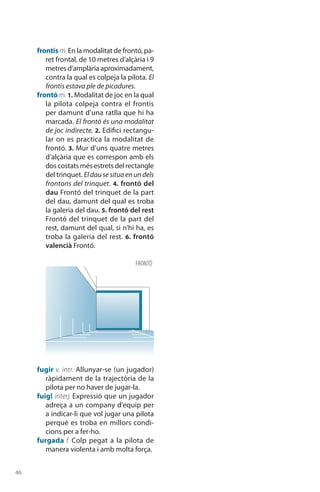 46
frontis m. En la modalitat de frontó, pa-
ret frontal, de 10 metres d’alçària i 9
metres d’amplària aproximadament,
contra la qual es colpeja la pilota. El
frontis estava ple de picadures.
frontó m. 1. Modalitat de joc en la qual
la pilota colpeja contra el frontis
per damunt d’una ratlla que hi ha
marcada. El frontó és una modalitat
de joc indirecte. 2. Edifici rectangu-
lar on es practica la modalitat de
frontó. 3. Mur d’uns quatre metres
d’alçària que es correspon amb els
dos costats més estrets del rectangle
del trinquet. Eldausesituaenundels
frontons del trinquet. 4. frontó del
dau Frontó del trinquet de la part
del dau, damunt del qual es troba
la galeria del dau. 5. frontó del rest
Frontó del trinquet de la part del
rest, damunt del qual, si n’hi ha, es
troba la galeria del rest. 6. frontó
valencià Frontó.
fugir v. intr. Allunyar-se (un jugador)
ràpidament de la trajectòria de la
pilota per no haver de jugar-la.
fuig! interj. Expressió que un jugador
adreça a un company d’equip per
a indicar-li que vol jugar una pilota
perquè es troba en millors condi­
cions per a fer-ho.
furgada f. Colp pegat a la pilota de
manera violenta i amb molta força.
frontó
 