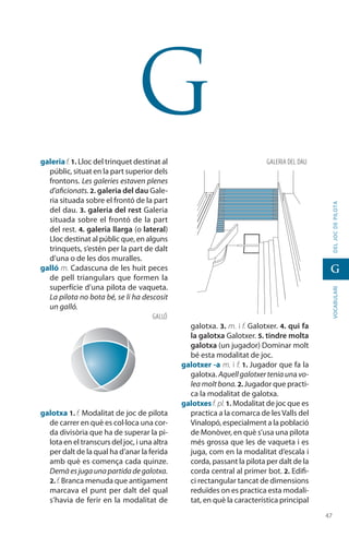 4747
vocabularideljocdepilota
G
G
galeria f. 1. Lloc del trinquet destinat al
públic, situat en la part superior dels
frontons. Les galeries estaven plenes
d’aficionats. 2. galeria del dau Gale-
ria situada sobre el frontó de la part
del dau. 3. galeria del rest Galeria
situada sobre el frontó de la part
del rest. 4. galeria llarga (o lateral)
Lloc destinat al públic que, en alguns
trinquets, s’estén per la part de dalt
d’una o de les dos muralles.
galló m. Cadascuna de les huit peces
de pell triangulars que formen la
superfície d’una pilota de vaqueta.
La pilota no bota bé, se li ha descosit
un galló.
galotxa 1. f. Modalitat de joc de pilota
de carrer en què es col·loca una cor-
da divisòria que ha de superar la pi-
lota en el transcurs del joc, i una altra
per dalt de la qual ha d’anar la ferida
amb què es comença cada quinze.
Demàesjugaunapartidadegalotxa.
2. f. Branca menuda que antigament
marcava el punt per dalt del qual
s’havia de ferir en la modalitat de
galotxa. 3. m. i f. Galotxer. 4. qui fa
la galotxa Galotxer. 5. tindre molta
galotxa (un jugador) Dominar molt
bé esta modalitat de joc.
galotxer -a m. i f. 1. Jugador que fa la
galotxa. Aquellgalotxerteniauna vo-
lea moltbona.2. Jugador que practi-
ca la modalitat de galotxa.
galotxesf. pl.1. Modalitat de joc que es
practica a la comarca de lesValls del
Vinalopó, especialment a la població
de Monòver, en què s’usa una pilota
més grossa que les de vaqueta i es
juga, com en la modalitat d’escala i
corda, passant la pilota per dalt de la
corda central al primer bot. 2. Edifi-
ci rectangular tancat de dimensions
reduïdes on es practica esta modali-
tat, en què la característica principal
GALERIA del dau
GALLÓ
 