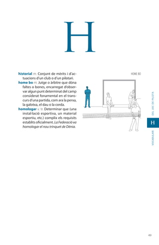 4949
vocabularideljocdepilota
H
H
historial m. Conjunt de mèrits i d’ac-
tuacions d’un club o d’un pilotari.
home bo m. Jutge o àrbitre que dóna
faltes o bones, encarregat d’obser-
var algun punt determinat del camp
considerat fonamental en el trans-
curs d’una partida, com ara la perxa,
la galotxa, el dau o la corda.
homologar v. tr. Determinar que (una
instal·lació esportiva, un material
esportiu, etc.) complix els requisits
establits oficialment. LaFederacióva
homologar el nou trinquet de Dénia.
home bo
 