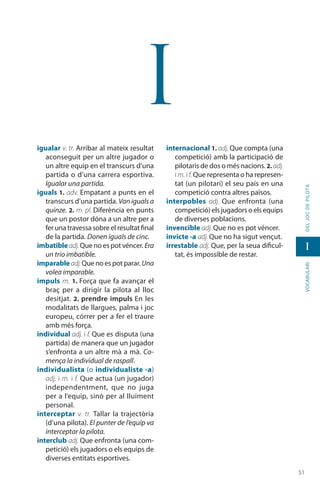 5151
vocabularideljocdepilota
I
I
igualar v. tr. Arribar al mateix resultat
aconseguit per un altre jugador o
un altre equip en el transcurs d’una
partida o d’una carrera esportiva.
Igualar una partida.
iguals 1. adv. Empatant a punts en el
transcurs d’una partida. Van iguals a
quinze. 2. m. pl. Diferència en punts
que un postor dóna a un altre per a
fer una travessa sobre el resultat final
de la partida. Donen iguals de cinc.
imbatible adj.Que no es pot véncer. Era
un trio imbatible.
imparableadj.Que no es pot parar. Una
volea imparable.
impuls m. 1. Força que fa avançar el
braç per a dirigir la pilota al lloc
desitjat. 2. prendre impuls En les
modalitats de llargues, palma i joc
europeu, córrer per a fer el traure
amb més força.
individual adj. i f. Que es disputa (una
partida) de manera que un jugador
s’enfronta a un altre mà a mà. Co-
mença la individual de raspall.
individualista (o individualiste -a)
adj. i m. i f. Que actua (un jugador)
independentment, que no juga
per a l’equip, sinó per al lluïment
personal.
interceptar v. tr. Tallar la trajectòria
(d’una pilota). El punter de l’equip va
interceptar la pilota.
interclub adj. Que enfronta (una com-
petició) els jugadors o els equips de
diverses entitats esportives.
internacional 1. adj. Que compta (una
competició) amb la participació de
pilotaris de dos o més nacions. 2. adj.
i m. i f. Que representa o ha represen-
tat (un pilotari) el seu país en una
competició contra altres països.
interpobles adj. Que enfronta (una
competició) els jugadors o els equips
de diverses poblacions.
invencible adj. Que no es pot véncer.
invicte -a adj. Que no ha sigut vençut.
irrestable adj. Que, per la seua dificul-
tat, és impossible de restar.
 