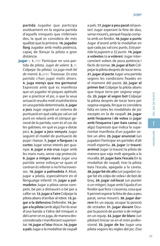 55
J
55
vocabularideljocdepilota
jugar
partida Jugador que participa
assídua­ment en la segona partida
d’aquells trinquets que n’oferixen
dos, la qual es considera de més
qualitat que la primera. 10. jugador
llarg Jugador amb molta potència,
capaç de llançar la pilota a gran
distància.
jugar v. 1. intr. Participar en una par-
tida de pilota. Jugar de valent. 2. tr.
Colpejar (la pilota). La juga molt bé
de manró. 3. pron. Travessar. En esta
partida s’han jugat molts diners.
4. juga menys que ma germana!
Expressió amb què es manifesta
que un jugador té poques aptituds
per a practicar el joc, o que la seua
actuació resulta molt insatisfactòria
en una partida determinada. 5. jugar
a jocs Jugar seguint un sistema de
puntuació en què cada joc val un sol
punt en relació amb el còmput ge-
neral de la partida, com és el cas de
les galotxes, en què es juga a dotze
jocs. 6. jugar a jocs vençuts Jugar
seguint el model de puntuació de
pujar i baixar. 7. jugar a llargues i a
curtes Jugar sense interés per gua-
nyar. 8. jugar a mà crua Jugar amb
les mans nues, sense cap protecció.
9. jugar a mitges mans Jugar una
partida sense esforçar-se quan el
contrari és inferior o no hi ha traves-
ses. 10. jugar a palmadeta A Alcoi,
jugar a pilota, especialment en el
llenguatge infantil. 11. jugar a pal-
madetes Jugar a pilota sense com-
petir, bé per a distraure’s o bé per a
calfar-se.12. jugar a l’aire Colpejar la
pilota abans d’arribar al rebot. 13. ju-
gar a la defensiva Defendre. 14. ju-
gar a la pilota (amb algú) Fer-lo anar
d’una banda a l’altra del trinquet o
del carrer on es juga, de manera des-
considerada i manifestant superiori-
tat.14. jugar a l’atac Atacar.16. jugar
a pals Jugar a la modalitat de raspall
a pals.17. jugar a peu parat (el pun-
ter) Jugar esperant la feta de dau,
sense moure’s, perquè l’equip comp-
ta amb un feridor. 18. jugar a punts
Jugar d’acord amb la moda­litat en
què cada joc val cinc punts. Estapar-
tida la jugarem a 32 punts. 19. jugar
a voleetes (o a voleres) Jugar inter-
canviant volees de poca potència i
fàcils de tornar. 20. jugar al bot Col-
pejar la pilota després de tocar terra.
21. jugar al pacte Jugar una partida
segons les condicions fixades en
el moment del pacte. 22. jugar al
primer bot Colpejar la pilota abans
que toque terra per segona vega-
da. 23. jugar al segon bot Colpejar
la pilota després de tocar terra per
segona vegada, fet que es considera
falta en totes les modalitats de joc
excepte en la de raspall. 24. jugar
amb l’esquerra i de volea (o jugar
amb l’esquerra i per baix cama) (a
algú) Expressió que indica la supe-
rioritat manifesta d’un jugador so-
bre un altre. 25. jugar anun­ciat (un
jugador) Parti­cipar en partides d’alt
nivell esportiu. 26. jugar (o traure)
arrimat Jugar (o traure) la pilota de
manera que vaja molt apegada a la
muralla. 27. jugar baix l’escala En la
modalitat de raspall, tirar la pilota
baix l’es­cala, apegada a la careta.
28. jugar bé els alts (un jugador) Ju-
gar bé els colps de volea i de bot de
braç. 29. jugar col·locat (un punter
o un mitger) Jugar amb l’ajuda d’un
feridor que ferix i s’assenta, cosa que
li permet esperar la feta de dau a peu
parat, sense moure’s. 30. jugar dar-
rere En un equip, ocupar la posició
de restador. 31. jugar davant Ocu-
par la posició de punter o de mitger
en un equip. 32. jugar de blanc (un
pilotari) Iniciar-se en el món profes­
sional. 33. jugar de bo Jugar una
pilota segons les regles del joc. Eixa
 
