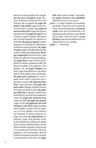 56
pilota ha sigut jugada de bo. 34. ju-
gar de cara a la galeria Jugar bus-
cant el lluïment personal més que
l’eficàcia de la jugada. 35. jugar de
valent (o de calent) Jugar amb mol-
ta intensitat i qualitat. 36. jugar el
que no està escrit Jugar de manera
excepcional. 37. jugar els caps En el
trinquet, jugar les pilotes llançades
pel contrari des­prés de rebotar en
el frontó.38. jugar en iguals (a algú)
Disputar una partida en idèntiques
condicions que el contrari. 39. jugar
en pena Jugar amb dificultat per fal-
ta de la col·locació adequada. 40. ju-
gar engarrotat Prac­ticar el joc amb
el braç encollit, de manera pore­gosa.
41. jugar lliure Jugar amb la possi-
bilitat d’utilitzar qualsevol colp i de
llançar la pilota a les galeries, a les
llotges, etc. 42. jugar obligat (un
rest) Jugar forçadament una pilota
que ve molt ràpida o ben col·locada.
43. jugar per a quinze Fer una ju-
gada amb mèrits suficients per a
guanyar un punt. 44. jugar per baix
braç Jugar per baix. 45. jugar per
baix cama Colpejar la pilota situant
la mà per davall de la cama.46. jugar
per dalt braç Colpejar la pilota per
dalt del braç, amb el braç totalment
estés. 47. jugar per damunt braç
Jugar per dalt. 48. jugar per davant
Jugar a l’aire. 49. jugar per dins del
trinquet (o per dins) Jugar la pilota
sense poder encalar-la en les gale-
ries o en les llotges, sinó tractant
de finalitzar el quinze ajustant el
colp a la corda. 50. jugar privat (un
pilotari) Jugar una partida sense
la possibilitat de colpejar la pilota
d’una manera deter­minada o de fer
determi­nades jugades, perquè així
s’ha acordat prèviament entre els
jugadors i els travessadors amb la
finalitat d’igualar la partida. Va jugar
la partida privat dels alts. 51. jugar
solt Jugar amb coratge i seguretat.
52. jugar-s’ho tot a una reballada
Apostar-ho tot a cara o creu.
jurat m. 1. Jutge o àrbitre d’una partida
de pilota. L’home bo sol ser, general-
ment,eljuratdelapartida. 2. jurat de
corda Jurat que ha d’observar si la
pilota passa per damunt o per davall
de la corda, o bé si la toca. 3. jurat
del dau Jurat que ha d’observar si la
pilota entra o no en el dau.
jutge m. i f. Home bo.
 