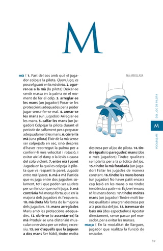5959
vocabularideljocdepilota
M
M
mà f. 1. Part del cos amb què el juga-
dor colpeja la pilota. Quan juga, es
posa el guant en la mà dreta. 2. agar-
rar-se a la mà (la pilota) Deixar-se
sentir massa en la palma en el mo-
ment de fer el colp. 3. arreglar-se
les mans (un jugador) Posar-se les
protec­cions adequades per a poder
jugar sense fer-se mal. 4. armar-se
les mans (un jugador) Arreglar-se
les mans. 5. calfar les mans (un ju-
gador) Colpejar la pilota durant el
període de calfament per a preparar
adequadament les mans. 6. córrer la
mà (una pilota) Eixir de la mà sense
ser colpejada en sec, sinó després
d’haver recorregut la palma per a
conferir-li més velocitat i rotació, i
evitar així el dany o la lesió a causa
del colp violent. 7. entre mà i paret
Jugada en la qual es colpeja la pilo-
ta que va raspant la paret. Jugada
entre mà i paret. 8. mà a mà Partida
que es juga entre dos jugadors so-
lament, tot i que poden ser ajudats
per un feridor que no hi juga. 9. mà
contrària Mà menys forta, que en la
majoria dels jugadors és l’esquerra.
10. mà dreta Mà forta de la majoria
dels jugadors. 11. mans arreglades
Mans amb les proteccions adequa-
des. 12. obrir-se (o assentar-se) la
mà Produir-se una distensió mus­
cular o nerviosa per un esforç exces-
siu. 13. ser d’aquells que la juguen
a dos mans Ser hàbil, tindre molta
destresa per al joc de pilota. 14. tin-
dre iguals (o paregudes) mans (dos
o més jugadors) Tindre qualitats
semblants per a la pràctica del joc.
15. tindre la mà foradada (un juga-
dor) Fallar les jugades de manera
constant. 16. tindre les mans bones
(un jugador) No haver patit encara
cap lesió en les mans o no tindre
tendència a patir-ne. És jove i encara
té les mans bones. 17. tindre moltes
mans (un jugador) Tindre molt bo-
nes qualitats i una gran destresa per
a la pràctica del joc. 18. travessar de
baix mà (dos espectadors) Apostar
directament, sense pas­sar pel mar-
xador, per a evitar les marxes.
maça f. En la modalitat de llargues,
jugador que realitza la funció de
restador.
MÀ ARREGLADA
 