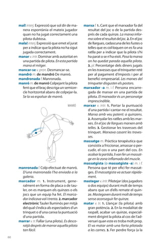 60
mal! interj. Expressió que sol dir de ma-
nera espontània el mateix jugador
quan no ha jugat correctament una
pilota dubtosa.
mala! interj. Expressió que emet el jurat
per a indicar que la pilota no ha sigut
jugada correctament.
manar v.intr.Dominar amb autoritat en
una partida de pilota. Enestapartida
mana el mitger.
mancar-se v. pron. Desmancar-se.
mandró m. de mandró De manró.
mandronada f. Manronada.
manró m.de manró Colpejant la pilota
fent que el braç descriga un semicer-
cle horitzontal abans de colpejar-la.
Se la va espolsar de manró.
manronada f. Colp efectuat de manró.
D’una manronada l’ha enviada a la
galeria.
marcador m. 1. Instrument, gene­
ralment en forma de placa o de tau-
ler, on es marquen els quinzes o els
jocs que un equip ha fet. El marca-
dor indicava val i trenta. 2. marcador
electrònic Tauler lluminós per mitjà
del qual s’indica als espectadors d’un
trinquet o d’una canxa la puntuació
d’una partida.
marrar v. tr. Fallar (una pilota). Es desco-
ratjàdesprésdemarraraquellapilota
tan fàcil.
marxa f. 1. Cant que el marxador fa del
resultat del joc o de la partida des-
prés de cada quinze. La marxa infor-
masobreelresultatdeljoc. 2. En el joc
de llargues, cadascuna de les fustes o
telles que es col·loquen on es fa una
ratlla per a indicar que la pilota s’hi
ha parat o se n’ha eixit. Posalamarxa
on ha quedat parada aquella pilota.
3. pl. Percentatge dels diners jugats
en les travesses que el trinqueter reté
per al pagament d’imposts i per al
benefici empresarial. Les marxes del
trinqueter disgusten els postors.
marxador -a m. i f. Persona encarre-
gada de marxar en una partida de
pilota. El marxador és un personatge
imprescindible.
marxar v. intr. 1. Portar la pun­tuació
d’una partida i cantar-ne el resultat.
Marxa amb veu potent: a quinzens.
2. Assenyalar les ratlles amb les mar-
xes. En el joc de llargues marxen amb
telles. 3. Gestionar les travesses del
trinquet. Marxava casant les traves-
ses.
massatge m. Pràctica terapèutica que
consistix a friccionar, amassar o per-
cudir, el cos o una part del cos. En
acabarlapartida,livanferunmassat-
ge en la zona inflamada del muscle.
massatgista (o massatgiste -a) m. i f.
Persona que té per ofici fer massat-
ges. El massatgista va actuar ràpida-
ment.
mastegar v.intr. Pilotejar (dos jugadors
o dos equips) durant molt de temps
abans que un d’ells remate el quin-
ze. Maste­gavendurantmoltdetemps
sense aconseguir fer quinze.
matar v. tr. 1. Llançar (la pilota) amb
gran potència. 2. En la modalitat de
raspall, acabar un quinze, especial-
ment dirigint la pilota al cos de l’ad-
versari quan este es troba molt prop.
El va matar amb una forta pilotada
a les cames. 3. Fer perdre força (a la
MANRÓ
 