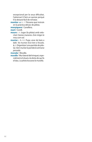 62
excepcional per la seua dificultat,
l’adversari li farà un quinze perquè
li la deixarà fàcil de rematar.
monitor -a m. i f. Persona que instruïx
en la pràctica del joc de pilota.
monyiquera f. Canellera.
mort f. Conill.
moure v. tr. Jugar (la pilota) amb velo-
citat i bones maneres. Este mitger la
mou com vol.
muntar v. 1. intr. Pujar, anar de baix a
dalt. Va muntar d’un bot a l’escala.
2. tr. Organitzar (una partida de pilo-
ta). Vammuntarlapartidalasetmana
passada.
murada f. Muralla.
murallaf. Mur lateral del trinquet, espe-
cialment el situat a la dreta de qui fa
el dau. La pilota buscava la muralla.
 