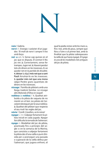 6363
vocabularideljocdepilota
N
N
naia f. Galeria.
nervi m. Energia i caràcter d’un juga-
dor. Té molt de nervi i sempre li tira
amb força.
net -a adv. 1. Sense cap quinze en el
joc que es disputa. El contrari li féu
joc net. 2. Correctament, sense fer
trampes. Jugar net. 3. Havent perdut
tots els diners en les travesses. Es va
quedar net en la partida de dissabte.
4. deixar (a algú) més net que a sant
Paulí Arruïnar-lo en les travesses.
5. quedar més net que una mona
(algú) Perdre grans quantitats de
diners en les travesses.
nissaga f. Família de pilotaris amb una
llarga tradició familiar. La nissaga
dels Malonda d’Oliva en raspall.
noblesa (o noblea) f. 1. Qualitat atri-
buïda a la pilota de vaqueta de no
mentir en el bot. Les pilotes de Car-
caixentdestaquenperlaseuanoblesa.
2. Qualitat del pilotari que respecta
el seu rival i les regles del joc.
nóvia f. Conill. Cavallers, va la nóvia!
nyagar v. intr. Colpejar fortament la pi-
lota inicial en cada jugada. Nyagar
fortdificultalatornadadel’adversari.
nyago m. Modalitat del joc de pilota,
practicada fins a principis del se-
gle xx en la comarca de la Marina,
que consistia a colpejar fortament
la pilota des d’una ratlla o punt d’ei-
xida per a aconseguir una passada
o superació de la ratlla defesa per
l’adversari, que jugava enfront, el
qual la podia restar amb les mans o,
fins i tot, amb els peus, sempre que
fóra a l’aire o al primer bot, amb la
finalitat que la pilota sobrepassara
la ratlla de qui havia nyagat. Elnyago
ésunadelesmodalitatsmésantigues
del joc de pilota.
 