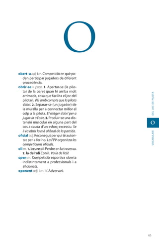 6565
vocabularideljocdepilota
o
o
obert -a adj.i m. Competició en què po-
den participar jugadors de diferent
procedència.
obrir-se v. pron. 1. Apartar-se (la pilo-
ta) de la paret quan hi arriba molt
arrimada, cosa que facilita el joc del
pilotari. Vésambcomptequelapilota
s’obri. 2. Separar-se (un jugador) de
la muralla per a connectar millor el
colp a la pilota. El mitger s’obrí per a
jugar-laal’aire.3. Produir-se una dis-
tensió muscular en alguna part del
cos a causa d’un esforç excessiu. Se
li va obrir la mà al final de la partida.
oficial adj. Reconegut per qui té autori-
tat per a fer-ho. La FPV organitza les
competicions oficials.
oli m. 1. beure oli Perdre en la travessa.
2. la de l’oli Conill. Va la de l’oli!
open m. Competició esportiva oberta
indistintament a professionals i a
aficionats.
oponent adj. i m. i f. Adversari.
 