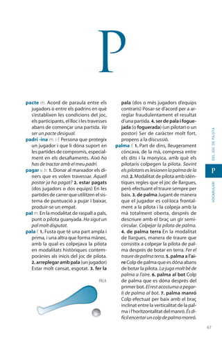 6767
vocabularideljocdepilota
p
p
pacte m. Acord de paraula entre els
jugadors o entre els padrins en què
s’establixen les condicions del joc,
els participants, el lloc i les travesses
abans de començar una partida. Va
ser un pacte desigual.
padrí -ina m. i f. Persona que protegix
un jugador i que li dóna suport en
les partides de compromís, espe­cial­
ment en els desafiaments. Això ho
has de tractar amb el meu padrí.
pagar v. tr. 1. Donar al marxador els di-
ners que es volen travessar. Aquell
postor ja ha pagat? 2. estar pagats
(dos jugadors o dos equips) En les
partides de carrer que utilitzen el sis-
tema de puntuació a pujar i baixar,
produir-se un empat.
pal m. En la modalitat de raspall a pals,
punt o pilota guanyada. Ha sigut un
pal molt disputat.
pala f. 1. Fusta que té una part ampla i
prima, i una altra que forma mànec,
amb la qual es colpejava la pilota
en modalitats històriques contem-
porànies als inicis del joc de pilota.
2. arreplegar amb pala (un jugador)
Estar molt cansat, esgotat. 3. fer la
pala (dos o més jugadors d’equips
contraris) Posar-se d’acord per a ar-
reglar fraudulentament el resultat
d’una partida. 4. ser de pala i fogue-
jada (o foguerada) (un pilotari o un
postor) Ser de caràcter molt fort,
propens a la discussió.
palma f. 1. Part de dins, lleugerament
còncava, de la mà, compresa entre
els dits i la monyica, amb què els
pilotaris colpegen la pilota. Sovint
els pilotaris es lesionen la palma de la
mà. 2. Modalitat de pilota amb idèn-
tiques regles que el joc de llargues,
però efectuant el traure sempre per
baix. 3. de palma Jugant de manera
que el jugador es col·loca frontal-
ment a la pilota i la colpeja amb la
mà totalment oberta, després de
descriure amb el braç un gir semi-
circular. Colpejar la pilota de palma.
4. de palma terra En la modalitat
de llargues, manera de traure que
consistix a colpejar la pilota de pal-
ma després de botar en terra. Fer el
traure de palma terra. 5. palma a l’ai-
re Colp de palma que es dóna abans
de botar la pilota. La juga molt bé de
palma a l’aire. 6. palma al bot Colp
de palma que es dóna després del
primer bot. El rest acostuma a pegar-
li de palma al bot. 7. palma manró
Colp efectuat per baix amb el braç
inclinat entre la verticalitat de la pal-
ma i l’horitzontalitat del manró. Ésdi-
fícilencertaruncolpdepalmamanró.
pala
 