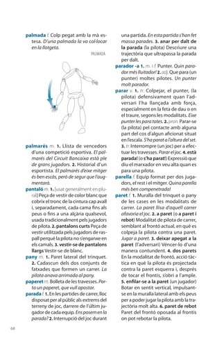 68
palmada f. Colp pegat amb la mà es-
tesa. D’una palmada la va col·locar
en la llotgeta.
palmarés m. 1.  Llista de vencedors
d’una competició esportiva. El pal-
marés del Circuit Bancaixa està ple
de grans jugadors. 2. Historial d’un
esportista. El palmarés d’eixe mitger
és ben escàs, però de segur que l’aug-
mentarà.
pantaló m. 1. [usat generalment en plu-
ral] Peça de vestir de color blanc que
cobrix el tronc de la cintura cap avall
i, separadament, cada cama fins als
peus o fins a una alçària qualsevol,
usada tradicionalment pels jugadors
de pilota.2. pantalons curts Peça de
vestir utilitzada pels jugadors de ras-
pall perquè la pilota no s’enganxe en
els camals. 3. vestir-se de pantalons
llargs Vestir-se de blanc.
pany m. 1. Paret lateral del trinquet.
2. Cadascun dels dos conjunts de
fatxades que formen un carrer. La
pilota anava arrimada al pany.
paperet m. Bolleta de les travesses. Por-
ta un paperet, que vull apostar.
paradaf.1. En les partides de carrer, lloc
disposat per al públic als extrems del
terreny de joc, darrere de l’últim ju-
gador de cada equip. Ensposemenla
parada?2. Interrupció del joc durant
una partida. En esta partida s’han fet
massa parades. 3. anar per dalt de
la parada (la pilota) Descriure una
trajectòria que ultrapassa la parada
per dalt.
parador -a 1. m. i f. Punter. Quin para-
dorméslluitador! 2. adj. Que para (un
punter) moltes pilotes. Un punter
molt parador.
parar v. 1. tr. Colpejar, el punter, (la
pilota) defensi­vament quan l’ad-
versari l’ha llançada amb força,
especial­ment en la feta de dau o en
el traure, segons les modalitats. Eixe
punter les para totes. 2. pron. Parar-se
(la pilota) pel contacte amb alguna
part del cos d’algun aficionat situat
en l’escala. S’haparatal’alturadelset.
3. tr. Interrompre (un joc) per a efec-
tuar les travesses. Parar el joc. 4. està
parada! (o s’ha parat!) Expressió que
diu el marxador en veu alta quan es
para una pilota.
parella f. Equip format per dos juga-
dors, el rest i el mitger. Quina parella
més ben compenetrada!
paret f. 1. Muralla del trinquet o pany
de les cases en les modalitats de
carrer. La paret llisa d’aquell carrer
afavoria el joc. 2. a paret (o a paret i
rebot) Modalitat de pilota de carrer,
semblant al frontó actual, en què es
colpeja la pilota contra una paret.
Jugar a paret. 3. deixar apegat a la
paret (l’adversari) Véncer-lo d’una
manera contundent. 4. dos parets
En la modalitat de frontó, acció tàc-
tica en què la pilota és projectada
contra la paret esquerra i, després
de tocar el frontis, s’obri a l’ample.
5. enfilar-se a la paret (un jugador)
Botar en sentit vertical, impul­sant-
se en la muralla lateral amb els peus
per a poder jugar la pilota amb la tra-
jectòria molt alta. 6. paret de rebot
Paret del frontó oposada al frontis
on pot rebotar la pilota.
palmada
 