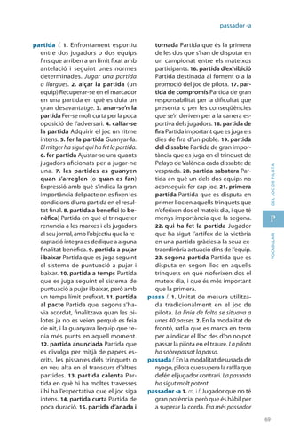 69
p
69
vocabularideljocdepilota
passador -a
partida f. 1.  Enfrontament esportiu
entre dos jugadors o dos equips
fins que arriben a un límit fixat amb
antelació i seguint unes normes
determinades. Jugar una partida
a llargues. 2.  alçar la partida (un
equip) Recuperar-se en el marcador
en una partida en què es duia un
gran desavantatge. 3. anar-se’n la
partida Fer-se molt curta per la poca
oposició de l’adversari. 4. calfar-se
la partida Adquirir el joc un ritme
intens. 5. fer la partida Guanyar-la.
Elmitgerhasigutquihafetlapartida.
6. fer partida Ajustar-se uns quants
jugadors aficionats per a jugar-ne
una. 7.  les partides es guanyen
quan s’arreglen (o quan es fan)
Expressió amb què s’indica la gran
importància del pacte on es fixen les
condicions d’una partida en el resul-
tat final. 8. partida a benefici (o be-
nèfica) Partida en què el trinqueter
renuncia a les marxes i els jugadors
al seu jornal, amb l’objectiu que la re-
captació íntegra es dedique a alguna
finalitat benèfica. 9. partida a pujar
i baixar Partida que es juga seguint
el sistema de puntuació a pujar i
baixar. 10. partida a temps Partida
que es juga seguint el sistema de
puntuació a pujar i baixar, però amb
un temps límit prefixat. 11. partida
al pacte Partida que, segons s’ha-
via acordat, finalitzava quan les pi-
lotes ja no es veien perquè es feia
de nit, i la guanyava l’equip que te-
nia més punts en aquell moment.
12. partida anun­ciada Partida que
es divulga per mitjà de papers es-
crits, les pissarres dels trinquets o
en veu alta en el transcurs d’altres
partides. 13. partida calenta Par-
tida en què hi ha moltes travesses
i hi ha l’expectativa que el joc siga
intens. 14. partida curta Partida de
poca duració. 15. partida d’anada i
tornada Partida que és la primera
de les dos que s’han de disputar en
un campionat entre els mateixos
participants. 16. partida d’exhibició
Partida destinada al foment o a la
promoció del joc de pilota. 17. par-
tida de compromís Partida de gran
responsabilitat per la dificultat que
presenta o per les conseqüències
que se’n deriven per a la carrera es-
portiva dels jugadors. 18. partida de
fira Partida important que es juga els
dies de fira d’un poble. 19. partida
del dissabte Partida de gran impor-
tància que es juga en el trinquet de
Pelayo de València cada dissabte de
vesprada. 20. partida sabatera Par-
tida en què un dels dos equips no
aconseguix fer cap joc. 21. primera
partida Partida que es disputa en
primer lloc en aquells trinquets que
n’oferixen dos el mateix dia, i que té
menys importància que la segona.
22. qui ha fet la partida Jugador
que ha sigut l’artífex de la victòria
en una partida gràcies a la seua ex-
traordinària actuació dins de l’equip.
23. segona partida Partida que es
disputa en segon lloc en aquells
trinquets en què n’oferixen dos el
mateix dia, i que és més important
que la primera.
passa f. 1. Unitat de mesura utilitza-
da tradicionalment en el joc de
pilota. La línia de falta se situava a
unes 40 passes. 2. En la modalitat de
frontó, ratlla que es marca en terra
per a indicar el lloc des d’on no pot
passar la pilota en el traure. Lapilota
ha sobre­passat la passa.
passada f. En la modalitat desusada de
nyago, pilota que supera la ratlla que
defén el jugador contrari. Lapassada
ha sigut molt potent.
passador -a 1. m. i f. Jugador que no té
gran potència, però que és hàbil per
a superar la corda. Era més passador
 