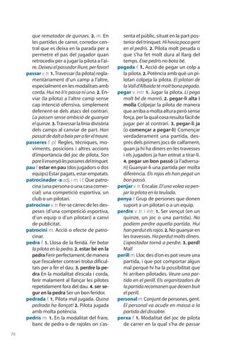 70
que rematador de quinzes. 2. m. En
les partides de carrer, corredor cen-
tral que es deixa en la parada per a
permetre el pas del jugador quan
retrocedix per a jugar la pilota a l’ai-
re. Deixeuelpassadorlliure,perfavor!
passar v.tr. 1. Travessar (la pilota) regla-
mentàriament d’un camp a l’altre,
espe­cialment en les modalitats amb
corda. Hui no li’n passa ni una. 2. En-
viar (la pilota) a l’altre camp sense
cap intenció ofensiva, simple­ment
defenent-se dels atacs del contrari.
La passen sense ambició de guanyar
elquinze. 3. Travessar la línia divisòria
dels camps al canviar de part. Han
passatdedaltabaixperafereltraure.
passeres f. pl. Regles, tècniques, mo-
viments, posicions i altres accions
d’importància del joc de pilota. Son
pareliensenyàlespasseresdeltrinquet.
pauf. estar en pau (dos jugadors o dos
equips) Estar pagats, estar empatats.
patrocinador -a adj. i m. i f. Que patro-
cina (una persona o una casa comer-
cial) una competició esportiva, un
club o un pilotari.
patrocinar v. tr.Fer-se càrrec de les des-
peses (d’una competició esportiva,
d’un equip o d’un pilotari) a canvi
de publicitat.
patrocini m. Acció o efecte de patro-
cinar.
pedra f. 1. Llosa de la ferida. Fer botar
la pilota en la pedra. 2. estar bé en la
pedra Ferirperfectament,demanera
que l’escaleter contrari troba dificul­
tats per a fer el dau. 3. perdre la pe-
dra En la modalitat d’escala i corda,
ferir malament al llançar les pilotes
repetidament fora del dau. 4. ser se-
gur en la pedra Ser un bon feridor.
pedrada f. 1. Pilota mal jugada. Quina
pedrada ha llançat! 2. Pilota jugada
amb molta potència.
pedrís m. 1. En la modalitat del frare,
banc de pedra o de rajoles on s’as-
senta el públic, situat en la part pos-
terior del trinquet. Hihaviapocagent
en el pedrís. 2. Pilota molt pesada o
que s’ha fet molt dura al llarg del
temps. Eixe pedrís no bota bé.
pegada f. 1. Acció de pegar un colp a
la pilota. 2. Potència amb què un pi-
lotari colpeja la pilota. El pilotari de
laValld’Albaidaté moltbonapegada.
pegar v. intr. 1. Jugar la pilota. Li pega
molt bé de manró. 2. pegar-li alta i
molla Colpejar la pilota de manera
que arriba a molta altura però sense
força, per la qual cosa resulta fàcil de
jugar per al contrari. 3. pegar-li ja
(o començar a pegar-li) Començar
verdaderament una partida, des-
prés dels primers jocs de calfament,
quan ja hi ha diners en les travesses
i els jugadors ja han entrat a tirar-li.
4. pegar un bon passó (a l’adversa-
ri) Guanyar-li una partida per molta
diferència. Els rojos els han pegat un
bon passó.
penjar v. tr. Encalar. D’una volea va pen-
jar la pilota en la teulada.
penya f. Grup de persones que donen
suport a un pilotari o a un equip.
perdre v. tr. i intr. 1. Ser vençut (en un
quinze, un joc o una partida). No
podíem perdre aquella partida. Hui
hanperdutelsrojos.2. No guanyar en
les travesses. Ha perdut molts diners.
L’apos­tador tornà a perdre. 3. perd!
Mal!
perill m. Lloc des d’on es pot veure una
partida, i que pot comportar algun
mal perquè hi ha la possibilitat que
hi arriben pilotades. Veure una par-
tida en el perill. Els organitzadors de
la partida recomanen que deixen buit
el perill.
personal m.Conjunt de persones, gent.
El personal va acudir en massa a la
partida del dissabte.
perxa f. 1. Modalitat del joc de pilota
de carrer en la qual s’ha de passar
 