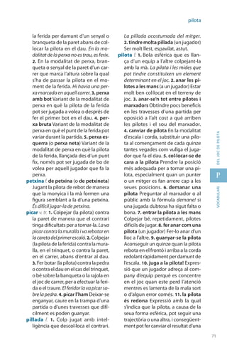 71
p
71
vocabularideljocdepilota
pilota
la ferida per damunt d’un senyal o
branqueta de la paret abans de col·
locar la pilota en el dau. En la mo-
dalitat de la perxa no es trau, es ferix.
2. En la modalitat de perxa, bran-
queta o senyal de la paret d’un car-
rer que marca l’altura sobre la qual
s’ha de passar la pilota en el mo-
ment de la ferida. Hi havia una per-
xa marcada en aquell carrer. 3. perxa
amb bot Variant de la modalitat de
perxa en què la pilota de la ferida
pot ser jugada a volea o després de
fer el primer bot en el dau. 4. per-
xa bruta Variant de la modalitat de
perxa en què el punt de la ferida pot
variar durant la partida. 5. perxa es-
querra (o perxa neta) Variant de la
modalitat de perxa en què la pilota
de la ferida, llançada des d’un punt
fix, només pot ser jugada de bo de
volea per aquell jugador que fa la
perxa.
petxina f. de petxina (o de petxineta)
Jugant la pilota de rebot de manera
que la monyica i la mà formen una
figura semblant a la d’una petxina.
És difícil jugar-la de petxina.
picar v. tr. 1. Colpejar (la pilota) contra
la paret de manera que el contrari
tinga dificultats per a tornar-la. Lava
picar contra la muralla i va rebotar en
lacaretadelprimerescaló.2. Colpejar
(la pilota de la ferida) contra la mura-
lla, en el trinquet, o contra la paret,
en el carrer, abans d’entrar al dau.
3. Fer botar (la pilota) contra la pedra
o contra el dau en el cas del trinquet,
o bé sobre la banqueta o la rajola en
el joc de carrer, per a efectuar la feri-
da o el traure. Elferidorlavapicarso-
bre la pedra. 4. picar l’ham Deixar-se
enganyar, caure en la trampa d’una
partida o d’unes travesses que difí-
cilment es poden guanyar.
pillada f. 1.  Colp jugat amb intel·
ligència que descol·loca el contrari.
La pillada acostumada del mitger.
2. tindre molta pillada (un jugador)
Ser molt llest, espavilat, astut.
pilota f. 1. Bola esfèrica que es llan-
ça d’un equip a l’altre colpejant-la
amb la mà. La pilota i les mides que
pot tindre constituïxen un element
determinant en el joc. 2. anar les pi-
lotes a les mans (a un jugador) Estar
molt ben col·locat en el terreny de
joc. 3. anar-se’n tot entre pilotes i
marxadors Obtindre pocs beneficis
en les travesses d’una partida per
oposició a l’alt cost a què arriben
les pilotes i el sou del marxador.
4. canviar de pilota En la modalitat
d’escala i corda, substituir una pilo-
ta al co­mençament de cada quinze
tantes vegades com vullga el juga-
dor que fa el dau. 5. col·locar-se de
cara a la pilota Prendre la posició
més adequada per a tornar una pi-
lota, especialment quan un punter
o un mitger es fan arrere cap a les
seues posicions. 6. demanar una
pilota Preguntar al marxador o al
públic amb la fórmula demane! si
una jugada dubtosa ha sigut falta o
bona. 7. entrar la pilota a les mans
Colpejar bé, repetidament, pilotes
difícils de jugar. 8. fer anar com una
pilota (un jugador) Fer-lo anar d’un
lloc a l’altre. 9. guanyar-se la pilota
Aconseguir un quinze quan la pilota
rebota en el frontó i arriba a la corda
redolant ràpidament per damunt de
l’escala. 10. juga a la pilota! Expres-
sió que un jugador adreça al com-
pany d’equip perquè es concentre
en el joc quan este perd l’atenció
mentres es lamenta de la mala sort
o d’algun error comés. 11. la pilota
és redona Expressió amb la qual
s’indica que la pilota, a causa de la
seua forma esfèrica, pot seguir una
trajectòria o una altra, i consegüent-
ment pot fer canviar el resultat d’una
 
