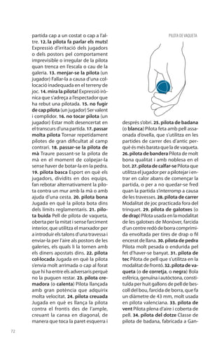 72
partida cap a un costat o cap a l’al-
tre. 12. la pilota fa parlar els muts!
Expressió d’irritació dels jugadors
o dels postors pel comportament
imprevisible o irregular de la pilota
quan trenca en l’escala o cau de la
galeria. 13. menjar-se la pilota (un
jugador) Fallar-la a causa d’una col·
locació inadequada en el terreny de
joc. 14. mira la pilota! Expressió irò-
nica que s’adreça a l’espectador que
ha rebut una pilotada. 15. no fugir
de cap pilota (un jugador) Ser valent
i complidor. 16. no tocar pilota (un
jugador) Estar molt desencertat en
el transcurs d’una partida. 17. passar
molta pilota Tornar repetidament
pilotes de gran dificultat al camp
contrari. 18. passar-se la pilota de
mà Traure passant-se la pilota de
mà en el moment de colpejar-la
sense haver de botar-la en la pedra.
19. pilota basca Esport en què els
jugadors, dividits en dos equips,
fan rebotar alternativament la pilo-
ta contra un mur amb la mà o amb
ajuda d’una cesta. 20. pilota bona
Jugada en què la pilota bota dins
dels límits reglamentaris. 21. pilo-
ta buida Pell de pilota de vaqueta,
oberta per la mitat i sense farciment
interior, que utilitza el marxador per
a introduir els talons d’una travessa i
enviar-la per l’aire als postors de les
galeries, els quals li la tornen amb
els diners apostats dins. 22. pilota
col·locada Jugada en què la pilota
s’envia molt arrimada o cap al forat
que hi ha entre els adversaris perquè
no la puguen restar. 23. pilota cre-
madora (o calenta) Pilota llançada
amb gran potència que adquirix
molta velocitat. 24. pilota creuada
Jugada en què es llança la pilota
contra el frontis des de l’ample,
creuant la canxa en diagonal, de
manera que toca la paret esquerra i
després s’obri. 25. pilota de badana
(o blanca) Pilota feta amb pell assa-
onada d’ovella, que s’utilitza en les
partides de carrer des d’antic per-
què és més barata que la de vaqueta.
26. pilota de bandera Pilota de molt
bona qualitat i amb noblesa en el
bot. 27. pilota de calfar-sePilota que
utilitza el jugador per a pilotejar i en-
trar en calor abans de començar la
partida, o per a no quedar-se fred
quan la partida s’interromp a causa
de les travesses. 28. pilota de carrer
Modalitat de joc practicada fora del
trinquet. 29. pilota de galotxes (o
de drap)Pilota usada en la modalitat
de les galotxes de Monòver, farcida
d’un centre redó de borra comprimi-
da envoltada per tires de drap o fil
encerat de llana. 30. pilota de pedra
Pilota molt pesada o endurida pel
fet d’haver-se banyat. 31. pilota de
tec Pilota de pell que s’utilitza en la
modalitat de frontó. 32. pilota de va-
queta (o de corretja, o negra) Bola
esfèrica, genuïna i autòctona, consti-
tuïda per huit gallons de pell de bes-
coll del bou, farcida de borra, que fa
un diàmetre de 43 mm, molt usada
en pilota valenciana. 33. pilota de
vent Pilota plena d’aire i coberta de
pell. 34. pilota del dotze Classe de
pilota de badana, fabri­cada a Gan-
PILOTA DEVAQUETA
 