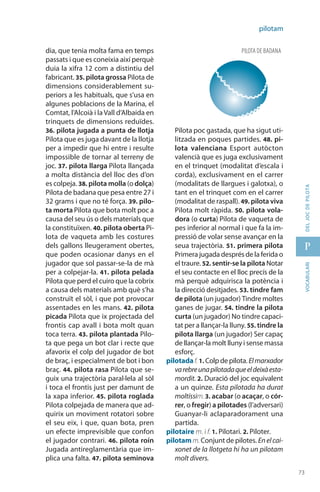 73
p
73
vocabularideljocdepilota
pilotam
dia, que tenia molta fama en temps
passats i que es coneixia així perquè
duia la xifra 12 com a distintiu del
fabricant. 35. pilota grossa Pilota de
dimensions considerable­ment su-
periors a les habituals, que s’usa en
algunes poblacions de la Marina, el
Comtat, l’Alcoià i la Vall d’Albaida en
trinquets de dimensions reduïdes.
36. pilota jugada a punta de llotja
Pilota que es juga davant de la llotja
per a impedir que hi entre i resulte
impossible de tornar al terreny de
joc. 37. pilota llarga Pilota llançada
a molta distància del lloc des d’on
es colpeja. 38. pilota molla (o dolça)
Pilota de badana que pesa entre 27 i
32 grams i que no té força. 39. pilo-
ta morta Pilota que bota molt poc a
causa del seu ús o dels materials que
la constituïxen. 40. pilota oberta Pi-
lota de vaqueta amb les costures
dels gallons lleugerament obertes,
que poden ocasio­nar danys en el
jugador que sol passar-se-la de mà
per a colpejar-la. 41. pilota pelada
Pilota que perd el cuiro que la cobrix
a causa dels materials amb què s’ha
construït el sòl, i que pot provocar
assentades en les mans. 42. pilota
picada Pilota que ix projectada del
frontis cap avall i bota molt quan
toca terra. 43. pilota plantada Pilo-
ta que pega un bot clar i recte que
afavorix el colp del jugador de bot
de braç, i espe­cialment de bot i bon
braç. 44. pilota rasa Pilota que se-
guix una trajectòria paral·lela al sòl
i toca el frontis just per damunt de
la xapa inferior. 45. pilota roglada
Pilota colpejada de manera que ad-
quirix un moviment rotatori sobre
el seu eix, i que, quan bota, pren
un efecte imprevisible que confon
el jugador contrari. 46. pilota roín
Jugada antireglamentària que im-
plica una falta. 47. pilota seminova
Pilota poc gastada, que ha sigut uti-
litzada en poques partides. 48. pi-
lota valenciana Esport autòcton
valencià que es juga exclusivament
en el trinquet (modalitat d’escala i
corda), exclusivament en el carrer
(modalitats de llargues i galotxa), o
tant en el trinquet com en el carrer
(modalitat de raspall). 49. pilota viva
Pilota molt ràpida. 50. pilota vola-
dora (o curta) Pilota de vaqueta de
pes inferior al normal i que fa la im-
pressió de volar sense avançar en la
seua trajectòria. 51. primera pilota
Primera jugada després de la ferida o
el traure. 52. sentir-se la pilota Notar
el seu contacte en el lloc precís de la
mà perquè adquirisca la potència i
la direcció desitjades. 53. tindre fam
de pilota (un jugador) Tindre moltes
ganes de jugar. 54. tindre la pilota
curta (un jugador) No tindre capaci-
tat per a llançar-la lluny. 55. tindre la
pilota llarga (un jugador) Ser capaç
de llançar-la molt lluny i sense massa
esforç.
pilotadaf. 1. Colp de pilota.Elmarxador
varebreunapilotadaqueeldeixàesta­
mordit. 2. Duració del joc equivalent
a un quinze. Esta pilotada ha durat
moltíssim.3. acabar (o acaçar, o cór-
rer, o fregir) a pilotades (l’ad­versari)
Guanyar-li aclapara­dorament una
partida.
pilotaire m. i f. 1. Pilotari. 2. Piloter.
pilotam m.Conjunt de pilotes. Enelcai-
xonet de la llotgeta hi ha un pilotam
molt divers.
PILOTA DE badana
 