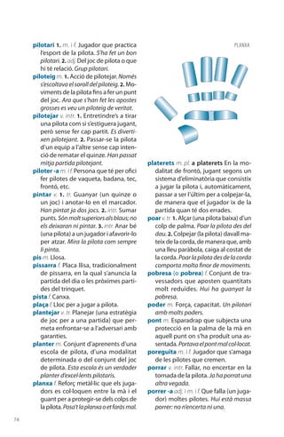 74
pilotari 1. m. i f. Jugador que practica
l’esport de la pilota. S’ha fet un bon
pilotari. 2. adj. Del joc de pilota o que
hi té relació. Grup pilotari.
piloteig m. 1. Acció de pilotejar.Només
s’escoltavaelsorolldelpiloteig.2. Mo-
viments de la pilota fins a fer un punt
del joc. Ara que s’han fet les apostes
grosses es veu un piloteig de veritat.
pilotejar v. intr. 1. Entretindre’s a tirar
una pilota com si s’estiguera jugant,
però sense fer cap partit. Es diverti-
xen pilotejant. 2. Passar-se la pilota
d’un equip a l’altre sense cap inten-
ció de rematar el quinze. Han passat
mitja partida pilotejant.
piloter -a m. i f. Persona que té per ofici
fer pilotes de vaqueta, badana, tec,
frontó, etc.
pintar v. 1. tr. Guanyar (un quinze o
un joc) i anotar-lo en el marcador.
Han pintat ja dos jocs. 2. intr. Sumar
punts. Sónmoltsuperiorsalsblaus;no
els deixaran ni pintar. 3. intr. Anar bé
(una pilota) a un jugador i afavorir-lo
per atzar. Mira la pilota com sempre
li pinta.
pis m. Llosa.
pissarra f. Placa llisa, tradicionalment
de pissarra, en la qual s’anuncia la
partida del dia o les pròximes parti-
des del trinquet.
pista f. Canxa.
plaça f. Lloc per a jugar a pilota.
plantejar v. tr. Planejar (una estratègia
de joc per a una partida) que per-
meta enfrontar-se a l’adversari amb
garanties.
planter m. Conjunt d’aprenents d’una
escola de pilota, d’una modalitat
determinada o del conjunt del joc
de pilota. Esta escola és un verdader
planter d’excel·lents pilotaris.
planxa f. Reforç metàl·lic que els juga-
dors es col·loquen entre la mà i el
guant per a protegir-se dels colps de
lapilota.Posa’tlaplanxaoetfaràsmal.
platerets m. pl. a platerets En la mo-
dalitat de frontó, jugant segons un
sistema d’elimina­tòria que consistix
a jugar la pilota i, automàticament,
passar a ser l’últim per a colpejar-la,
de manera que el jugador ix de la
partida quan té dos errades.
poar v.tr. 1. Alçar (una pilota baixa) d’un
colp de palma. Poar la pilota des del
dau.2. Colpejar (la pilota) davall ma-
teix de la corda, de manera que, amb
una lleu paràbola, caiga al costat de
la corda. Poarlapilotadesdelacorda
comporta molta finor de moviments.
pobresa (o pobrea) f. Conjunt de tra-
vessadors que aposten quantitats
molt reduïdes. Hui ha guanyat la
pobresa.
poder m. Força, capacitat. Un pilotari
amb molts poders.
pont m. Esparadrap que subjecta una
protecció en la palma de la mà en
aquell punt on s’ha produït una as-
sentada. Portavaelpontmalcol·locat.
poreguita m. i f. Jugador que s’amaga
de les pilotes que cremen.
porrar v. intr. Fallar, no encertar en la
tornada de la pilota. Jahaporratuna
altra vegada.
porrer -a adj. i m. i f. Que falla (un juga-
dor) moltes pilotes. Hui està massa
porrer: no n’encerta ni una.
PLANXA
 