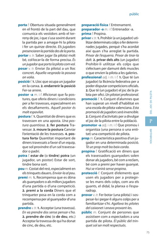 75
p
75
vocabularideljocdepilota
públic
porta f. Obertura situada general­ment
en el frontó de la part del dau, que
comunica els vestidors amb el ter-
reny de joc, i que s’usa sovint durant
la partida per a amagar-hi la pilota
i fer un quinze directe. Els jugadors
presen­ciarenlapartidadesdelaporta.
portar v. tr. Saber jugar (la pilota) molt
bé, col·locar-la de forma precisa. És
unjugadorqueportalapilotacomvol.
posar v. tr. Enviar (la pilota) a un lloc
concret. Aquella vesprada la posava
on volia.
posició f. 1. Lloc que ocupa un jugador
en la canxa. 2. endar­rerir la posició
Fer-se arrere.
postor -a m. i f. Aficionat que fa pos-
tures, que oferix diners i condicions
per a fer travesses, especialment en
els desafia­ments. Aquell postor és
molt espavilat.
posturaf. 1. Quantitat de diners que es
travessen en una aposta. Una pos-
tura quantiosa. 2. fer postura Tra-
vessar. 3. moure la postura Canviar
l’orientació de les travesses. 4. pos-
tura forta Quantitat important de
diners travessats a favor d’un equip,
que sol provindre d’un sol travessa-
dor o padrí.
potra f. estar de (o tindre) potra (un
jugador, un postor) Estar de sort,
tindre bona sort.
pou m. Costat del rest, especialment en
els trinquets dauers. Enviar-laalpou.
premi m. 1. Recompensa que es dóna
als guanyadors o als millors jugadors
d’una partida o d’una competició.
2. premi a la corda Diners que el
trinqueter posa en la corda com a
recompensa per al guanyador d’una
partida.
prendre v.tr.1. Acceptar (una travessa).
En va prendre dos sense pensar-s’ho.
2. prendre de cinc (o de deu, etc.)
Acceptar la travessa de qui ha donat
de cinc, de deu, etc.
preparació física f. Entrenament.
preparador -a m. i f. Entrenador -a.
prima f. Propina.
privar v.tr. 1. Prohibir (a un jugador) uti-
litzardeterminatscolpsoferdetermi-
nades jugades, perquè s’ha acordat
així quan s’ha arreglat la partida.
Privar de l’esquerra. Privar de tirar-la
dalt. 2. privar dels alts (un jugador)
Prohibir-li utilitzar els colps que
s’efectuen per damunt dels muscles
o que envien la pilota a les galeries.
professional adj. i m. i f. 1. Que té (un
jugador) la llicència federativa per a
poder disputar competicions oficials.
2. Que té (un jugador) el joc de la pi-
lota per ofici. Un pilotari professional.
promoció f. 1. Conjunt d’alumnes que
han superat un nivell d’habilitat en
una escola de pilota valenciana. Esta
promociódejugadorsseràinvencible.
2. Conjunt d’activitats per a divulgar
el joc de la pilota entre la població.
promotor -a adj. i m. i f. Que promou i
organitza (una persona o una enti-
tat) una competició de pilota.
prop m. Característica positiva d’un ju-
gador en una determinada posició.
Té un prop molt bo baix corda.
propina f. Gratificació en diners que
els travessadors guanyadors solen
donar als jugadors, bé com a reclam,
bé com a premi per haver guanyat.
Hui se n’anirà sense propina.
protecció f. Conjunt d’elements que
usen els jugadors per a protegir-
se les mans dels colps, com ara els
guants, el didal, la planxa o l’espa-
radrap.
provar v. tr. Fer botar (una pilota) i sos-
pesar-la i pegar-li alguns colps per a
familiaritzar-s’hi. Agafava les pilotes
del caixonet i anava provant-les.
públic m. Conjunt de persones que
assistixen com a espectadors a una
partida de pilota. El públic del trin-
quet sol ser molt respectuós.
 