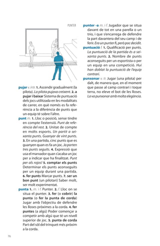 76
pujar v.intr.1. Ascendir gradual­ment (la
pilota). La pilota pujava creixent. 2. a
pujar i baixar Sistema de puntuació
dels jocs utilitzada en les modalitats
de carrer, en què només es fa refe-
rència a la diferència de punts que
un equip té sobre l’altre.
punt m. 1. Lloc o posició, sense tindre
en compte l’exten­sió. Punt de refe-
rència del rest. 2. Unitat de compte
en molts esports. Un partit a sei-
xanta punts. Guanyar de vint punts.
3. En una partida, cinc punts que es
guanyen quan es fa un joc. Japorten
tres punts seguits. 4. Expressió que
usa el marxador quan s’acaba un joc
per a indicar que ha finalitzat. Punt
per als rojos! 5. comptar els punts
Deter­minar els punts acon­seguits
per un equip durant una partida.
6. fer punts Marcar punts. 7. ser un
bon punt (un pilotari) Saber molt,
ser molt experimentat.
punta 1. m. i f. Punter. 2. f. Lloc on se
situa el punter. 3. fer (o cobrir) la
punta (o fer la punta de corda)
Jugar amb l’objectiu de defendre
les lloses pròximes a la corda. 4. fer
puntes (a algú) Poder començar a
competir amb algú que té un nivell
superior de joc. 5. punta de corda
Part del sòl del trinquet més pròxim
a la corda.
punter -a m. i f. Jugador que se situa
davant de tot en una parella o un
trio, i que s’encarrega de defendre
la part davantera del seu camp i de
ferir.Eraunpunterfi,peròpocdecidit.
puntuació f. 1. Qualificació per punts.
La puntuació de la partida és a sei-
xanta punts. 2.  Nombre de punts
acon­seguits per un esportista o per
un equip en una com­petició. Hui
han doblat la puntuació de l’equip
contrari.
punxonar v. tr. Jugar (una pilota) per
dalt, de manera que, en el moment
que passe al camp contrari i toque
terra, no eleve el bot de les lloses.
Lavapunxonarambmoltaelegància.
PUNTER
 