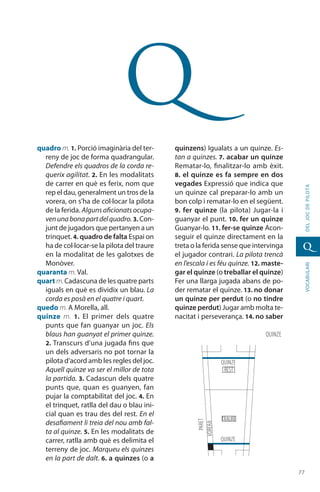 7777
vocabularideljocdepilota
q
q
quadro m. 1. Porció imaginària del ter-
reny de joc de forma quadrangular.
Defendre els quadros de la corda re-
querix agilitat. 2. En les modalitats
de carrer en què es ferix, nom que
rep el dau, generalment un tros de la
vorera, on s’ha de col·locar la pilota
de la ferida. Alguns aficionats ocupa-
venunabonapartdelquadro. 3. Con-
junt de jugadors que pertanyen a un
trinquet. 4. quadro de falta Espai on
ha de col·locar-se la pilota del traure
en la modalitat de les galotxes de
Monòver.
quaranta m. Val.
quart m.Cadascuna de les quatre parts
iguals en què es dividix un blau. La
corda es posà en el quatre i quart.
quedo m. A Morella, all.
quinze m. 1.  El primer dels quatre
punts que fan guanyar un joc. Els
blaus han guanyat el primer quinze.
2. Transcurs d’una jugada fins que
un dels adver­saris no pot tornar la
pilota d’acord amb les regles del joc.
Aquell quinze va ser el millor de tota
la partida. 3. Cadascun dels quatre
punts que, quan es guanyen, fan
pujar la comp­tabilitat del joc. 4. En
el trinquet, ratlla del dau o blau ini-
cial quan es trau des del rest. En el
desafiament li treia del nou amb fal-
ta al quinze. 5. En les modalitats de
carrer, ratlla amb què es delimita el
terreny de joc. Marqueu els quinzes
en la part de dalt. 6. a quinzes (o a
quinzens) Igualats a un quinze. Es-
tan a quinzes. 7. acabar un quinze
Rematar-lo, finalitzar-lo amb èxit.
8. el quinze es fa sempre en dos
vegades Expressió que indica que
un quinze cal preparar-lo amb un
bon colp i rematar-lo en el següent.
9. fer quinze (la pilota) Jugar-la i
guanyar el punt. 10. fer un quinze
Guanyar-lo. 11. fer-se quinze Acon-
seguir el quinze directament en la
treta o la ferida sense que intervinga
el jugador contrari. La pilota trencà
en l’escala i es féu quinze. 12. maste-
gar el quinze (o treballar el quinze)
Fer una llarga jugada abans de po-
der rematar el quinze. 13. no donar
un quinze per perdut (o no tindre
quinze perdut) Jugar amb molta te-
nacitat i perseve­rança. 14. no saber
quinze
rest
paret
vorera
traure
quinze
quinze
 