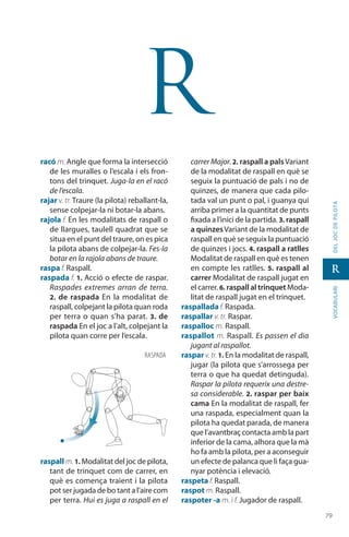 7979
vocabularideljocdepilota
r
r
racó m. Angle que forma la intersecció
de les muralles o l’escala i els fron-
tons del trinquet. Juga-la en el racó
de l’escala.
rajar v. tr. Traure (la pilota) reballant-la,
sense colpejar-la ni botar-la abans.
rajola f. En les modalitats de raspall o
de llargues, taulell quadrat que se
situa en el punt del traure, on es pica
la pilota abans de colpejar-la. Fes-la
botar en la rajola abans de traure.
raspa f. Raspall.
raspada f. 1. Acció o efecte de raspar.
Raspades extremes arran de terra.
2. de raspada En la modalitat de
raspall, colpejant la pilota quan roda
per terra o quan s’ha parat. 3. de
raspada En el joc a l’alt, colpejant la
pilota quan corre per l’escala.
raspall m. 1. Modalitat del joc de pilota,
tant de trinquet com de carrer, en
què es comença traient i la pilota
pot ser jugada de bo tant a l’aire com
per terra. Hui es juga a raspall en el
carrer Major. 2. raspall a palsVariant
de la modalitat de raspall en què se
seguix la puntuació de pals i no de
quinzes, de manera que cada pilo-
tada val un punt o pal, i guanya qui
arriba primer a la quantitat de punts
fixada a l’inici de la partida. 3. raspall
a quinzesVariant de la modalitat de
raspall en què se seguix la puntuació
de quinzes i jocs. 4. raspall a ratlles
Modalitat de raspall en què es tenen
en compte les ratlles. 5. raspall al
carrer Modalitat de raspall jugat en
el carrer. 6. raspall al trinquet Moda-
litat de raspall jugat en el trinquet.
raspallada f. Raspada.
raspallar v. tr. Raspar.
raspalloc m. Raspall.
raspallot m. Raspall. Es passen el dia
jugant al raspallot.
raspar v.tr.1. En la modalitat de raspall,
jugar (la pilota que s’arrossega per
terra o que ha quedat detinguda).
Raspar la pilota requerix una destre-
sa considerable. 2. raspar per baix
cama En la modalitat de raspall, fer
una raspada, especialment quan la
pilota ha quedat parada, de manera
que l’avantbraç contacta amb la part
inferior de la cama, alhora que la mà
ho fa amb la pilota, per a aconseguir
un efecte de palanca que li faça gua-
nyar potència i elevació.
raspeta f. Raspall.
raspot m. Raspall.
raspoter -a m. i f. Jugador de raspall.
raspada
 