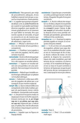 82
rehabilitació f. Recuperació, per mitjà
de procediments adequats, d’una
habilitat corporal normal que, a cau-
sa d’un traumatisme, s’havia perdut.
rei m. 1. Jugador que guanya una parti-
da del joc a reis. 2. a reisModalitat de
joc a paret en què poden participar
diversos jugadors, que queden eli-
minats gradualment en el moment
en què fallen la tornada, fins que
només queda el vencedor, el qual
es convertix en rei, de manera que
ha de jugar a continuació contra tots
els adversaris. Jugar a reis.
relaxar v. tr. Afluixar o disminuir el rit-
me o la intensitat (d’una partida o
competició).
rematar v. tr. Finalitzar (una jugada o
una sèrie de jugades). No ha sabut
rematar el quinze.
remuntada f.Acció o efecte de guanyar
punts o posicions en una classifica-
ció, o de superar un resultat advers.
remuntar v. tr. Superar un resultat ad-
vers (en una partida o en una com-
petició). Han aconseguit remuntar la
partida.
rendiment m. Relació que s’establix en-
tre l’energia utilitzada per un pilotari
i el resultat obtingut.
renom m. Sobrenom o àlies que utilit-
zen els jugadors de pilota per a ser
coneguts d’una manera especial.
renyit -ida adj. Que es desenrotlla (una
competició) amb molta rivalitat, per-
què els participants tenen mèrits
semblants. Unapartidamoltrenyida.
res m. 1. Situació en la qual es troba un
equip que encara no ha fet cap punt.
Estaven trenta per res. 2. ací ningú
sap res (o en pilota, qui sap més,
no sap res) Expressió per a indicar
que, en pilota, fins i tot els aficionats
més entesos s’equivoquen sovint en
els pronòstics.
reserva m. Jugador que no figura en
l’equip titular.
resistència f.Capacitat per a mantindre
un esforç prolongat durant molt de
temps. Eljugadorféugalad’unagran
resistència.
resquit m. 1. Acció o efecte de resqui-
tar-se. Elsblaus,desprésd’unapartida
inacabable,vanaconseguirelresquit.
2. a resquit A pujar i baixar. 3. do-
nar resquit (el vencedor) Accedir a
la disputa d’una nova partida sol·
licitada pel perdedor, generalment
millorant-li les condicions.
resquitar-se v.pron.Guanyar la segona
partida jugada en resquit. Es va res-
quitar amb prou treballs.
rest m. i f. 1. En un trio o en una parella
de jugadors, pilotari que juga dar-
rere. En la modalitat d’escala i corda,
el rest és l’encarregat de fer el dau.
2. Acció o efecte de restar. Un rest
poderós. 3.  Segons les caracterís-
tiques de cada modalitat, part del
terreny de joc contrària a la banca
o al dau. En la modalitat de llargues,
el rest se situa en la part contrària a
la banca. 4. Equip que ocupa la part
del terreny de joc corresponent al
rest. Cadaequipésrestenjocsalterns.
restada f. Rest 2.
restador -a m. i f. Rest 1. És un restador
molt segur.
rest
 