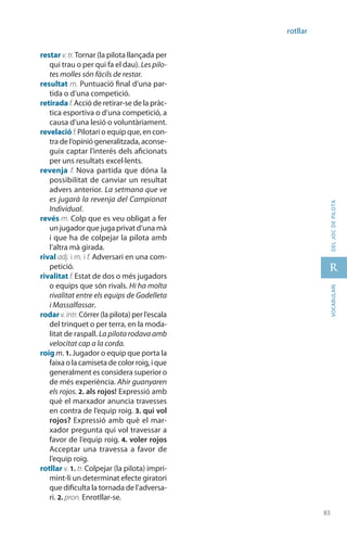 83
r
83
vocabularideljocdepilota
rotllar
restar v.tr.Tornar (la pilota llançada per
qui trau o per qui fa el dau). Les pilo-
tes molles són fàcils de restar.
resultat m. Puntuació final d’una par-
tida o d’una competició.
retirada f.Acció de retirar-se de la pràc-
tica esportiva o d’una competició, a
causa d’una lesió o voluntàriament.
revelació f.Pilotari o equip que, en con-
tra de l’opinió generalitzada, aconse-
guix captar l’interés dels aficionats
per uns resultats excel·lents.
revenja f. Nova partida que dóna la
possibilitat de canviar un resultat
advers anterior. La setmana que ve
es jugarà la revenja del Campionat
Individual.
revés m. Colp que es veu obligat a fer
un jugador que juga privat d’una mà
i que ha de colpejar la pilota amb
l’altra mà girada.
rival adj. i m. i f. Adversari en una com-
petició.
rivalitat f. Estat de dos o més jugadors
o equips que són rivals. Hi ha molta
rivalitat entre els equips de Godelleta
i Massalfassar.
rodar v.intr. Córrer (la pilota) per l’escala
del trinquet o per terra, en la moda-
litat de raspall. La pilota rodava amb
velocitat cap a la corda.
roig m. 1. Jugador o equip que porta la
faixa o la camiseta de color roig, i que
generalment es considera superior o
de més experiència. Ahir guanyaren
els rojos. 2. als rojos! Expressió amb
què el marxador anuncia travesses
en contra de l’equip roig. 3. qui vol
rojos? Expressió amb què el mar-
xador pregunta qui vol travessar a
favor de l’equip roig. 4. voler rojos
Acceptar una travessa a favor de
l’equip roig.
rotllar v. 1. tr. Colpejar (la pilota) impri-
mint-li un determinat efecte giratori
que dificulta la tornada de l’adversa-
ri. 2. pron. Enrotllar-se.
 