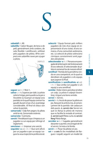 8585
vocabularideljocdepilota
s
s
sabadall m. All.
sabatilla f. Calcer lleuger, de lona o de
pell, generalment amb cordons, de
sola flexible i antilliscant, utilitzat
pels jugadors de pilota. M’he com-
prat unes sabatilles noves per a jugar
a pilota.
saguer -a m. i f. Rest 1.
salvar v. tr. 1. Superar per dalt. La pilota
salvàelmitger,peròquedàcurtapera
l’escaleter. 2. Guanyar un equip (una
partida) en la qual l’equip contrari ha
gaudit durant el joc d’un avantatge
conside­rable. Al final els blaus van
salvar la partida.
samarrada f. Colp fort pegat a la pilota
amb la mà. Samarrada violenta.
samarreta f. Camiseta.
sanció f.Penalització que s’imposa a un
jugador o a un equip per infringir el
reglament.
sancionar v. tr. Imposar una sanció.
seguidor -a adj. i m. i f. Que sent afició
per un jugador o per un equip i se-
guix la seua trajectòria professional.
selecció f. Equip format pels millors
jugadors de més d’un equip en re-
presentació d’una ciutat, d’una co-
marca, d’una comunitat autònoma,
etc. La selecció de pilota valenciana
s’enriquix constantment amb juga-
dors del planter.
seleccionador-am. if. Persona encarre-
gadadelaformacióidel’entrenament
d’una selecció. El seleccio­nador de pi-
lotaésnomenathuidemaneraoficial.
semifinalf. Partida de la penúltima ron-
da en una com­petició, en la qual es
decidixen els jugadors o els equips
que jugaran la final.
semifinalista (o semifinaliste -a) adj.
i m. i f. Que arriba (un jugador o un
equip) a una semifinal.
sentidaf. Dolor intens percebut al rebre
un colp. La pilota li colpejà l’avant-
braç i tingué una bona sentida.
servei m. Servici.
servici m. 1. Acció de posar la pilota en
joc, llançant-la amb la mà, al comen-
çament de la partida i de cadascun
dels punts. 2. servici clar Servici en
què es llança la pilota de manera
que es facilita la restada al contrari.
3. servici curt Pilota curta. 4. servici
llarg Pilota llarga.
servidor -a m. if. Jugador, generalment
davanter o punter, encarregat de fer
el servici, la treta o la ferida.
servir v. tr. Posar (la pilota) en joc.
set m. a sets En les modalitats de llar-
gues i raspall, seguint un model de
sabatilles
 