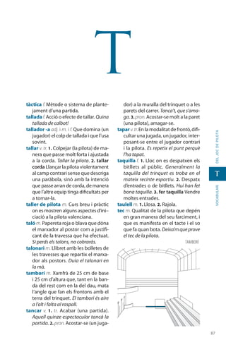 8787
vocabularideljocdepilota
t
t
tàctica f. Mètode o sistema de plante-
jament d’una partida.
talladaf. Acció o efecte de tallar. Quina
tallada de calbot!
tallador -a adj. i m. i f. Que domina (un
jugador) el colp de tallada i que l’usa
sovint.
tallar v. tr. 1. Colpejar (la pilota) de ma-
nera que passe molt forta i ajustada
a la corda. Tallar la pilota. 2. tallar
corda Llançar la pilota violentament
al camp contrari sense que descriga
una paràbola, sinó amb la inten­ció
que passe arran de corda, de manera
que l’altre equip tinga dificultats per
a tornar-la.
taller de pilota m. Curs breu i pràctic
on es mostren alguns aspectes d’ini–
ciació a la pilota valenciana.
taló m. Papereta roja o blava que dóna
el marxador al postor com a justifi-
cant de la travessa que ha efectuat.
Si perds els talons, no cobra­ràs.
talonari m. Llibret amb les bolletes de
les travesses que repartix el marxa-
dor als postors. Duia el talonari en
la mà.
tamborí m. Xamfrà de 25 cm de base
i 25 cm d’altura que, tant en la ban-
da del rest com en la del dau, mata
l’angle que fan els frontons amb el
terra del trinquet. El tamborí és aire
a l’alt i falta al raspall.
tancar v. 1. tr. Acabar (una partida).
Aquell quinze espectacular tancà la
partida. 2. pron. Acostar-se (un juga-
dor) a la muralla del trinquet o a les
parets del carrer. Tanca’t, que s’ama-
ga.3. pron.Acostar-se molt a la paret
(una pilota), amagar-se.
tapar v.tr.En la modalitat de frontó,difi-
cultar una jugada, un jugador, inter-
posant-se entre el jugador contrari
i la pilota. Es repetix el punt perquè
l’ha tapat.
taquilla f. 1. Lloc on es despatxen els
bitllets al públic. Generalment la
taquilla del trinquet es troba en el
mateix recinte esportiu. 2. Despatx
d’entrades o de bitllets. Hui han fet
bona taquilla. 3. fer taquilla Vendre
moltes entrades.
taulell m. 1. Llosa. 2. Rajola.
tec m. Qualitat de la pilota que depén
en gran manera del seu farciment, i
que es manifesta en el tacte i el so
que fa quan bota. Deixa’m que prove
el tec de la pilota.
tamborí
 