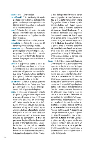 88
tècnic -a m. i f. Entrenador.
tecnificació f. Acció d’adquirir o de
perfeccionar la tècnica del joc de la
pilota. La jove promesa participa en
l’EscoladeTecnificaciódelaFederació
de la Pilota Valenciana.
tela f. Coberta dels trinquets tancats
feta de tela metàl·lica o de materials
plàstics translúcids. La pilota tocà la
tela i es desvià.
tella f. En la modalitat a ratlles, marxa.
tempteig m. Acció de temptejar. El
tempteig inicial s’allargà massa.
temptejar v. intr. Fer provatures en els
primers jocs d’una partida per a veu-
re quin és l’estat físic dels contraris
i per a afavorir l’entrada de les tra-
vesses. Temptegen sense decidir-se a
tirar-li fort.
terra f. 1. Superfície sobre la qual es
juga. 2. Pilota que bota en el terra.
Aquella pilota tocà les lloses i després
anà a l’escala; per tant, era terra i aire.
3. a terra A raspall. 4. tirar per terra
(una pilota) Fallar el colp quan es
llança per davall de la corda.
tesamoll m. Material, esponjós per una
banda i adhesiu per l’altra, que s’usa
per a arreglar-se les mans i protegir-
se-les dels impactes de la pilota.
tirar v.1. tr.Fer anar amb un cert impuls
(la pilota), pegar-li un colp o una
espenta, de manera que recórrega
una certa distància en una direc­
ció determinada. La va tirar dalt.
2. intr. Travessar a favor d’un equip.
On tirem, als rojos o als blaus? Jo tire
als rojos. 3. tirar a l’escala (la pilota)
Llançar-la a l’escala com a solució
momentània per a superar una
solució de compromís. 4.  tirar al
personal (la pilota) Enviar-la entre el
públic. 5. tirar dalt (la pilota) Enviar-
la als alts. L’ha tirat dalt. 6. tirar de
braç (un postor) Efectuar moltes
travesses de considerable quantia.
7. tirar dins de casa (la pilota) Enviar-
la dins de la porta del trinquet per on
ixen els jugadors.8. tirar (o traure) el
lleu (per la gola) Fer un gran esforç.
Els jugadors tiraren el lleu en aquella
partida. 9. tirar fort i lluent Llançar
la pilota amb la màxima potència.
10. tirar-les davall les barres En la
modalitat de raspall, jugar les pilotes
de manera innocent.11. tirar-li Jugar
amb ganes, amb força. Mentres no
passen dos jocs, no començaran a
tirar-li. 12. tirar-li cap i tot Colpejar
la pilota amb la màxima potència.
13. tirar-li des de la primera Jugar
amb força des del primer quinze,
generalment perquè hi ha diners
en la corda, o perquè la partida està
inclosa en una competició.
tocar v.tr. 1. Entrar en contacte la pilota
(amb alguna cosa). Eixa pilota no ha
sigut bona; ha tocat corda. 2. Jugar
la pilota procurant que colpege (la
muralla, la careta o algun altre ele-
ment) per a desorientar els adver-
saris. 3. a tocar escala En partides
d’aficionats, començant traient de
maneta des del dau o des del blau
pactat, amb la condició que la pilota
bote a l’altre costat de la corda sobre
l’escala, per on pot caure lliurement.
Els aficionats solen jugar a tocar es-
cala. 4. a tocar escala i frontó de bo
Variació de la modalitat d’aficionats
denominada a tocar escala. 5. tocar
els caps En el trinquet, fer arribar les
pilotes al rebot de l’equip contrari.
6. tocar escala Llançar una pilota a
l’escala del trinquet. 7. tocar l’erro
Obligar el contrari a jugar la pilota
en aquelles posicions que menys
do­mina. 8. tocar muralla Colpejar
la pilota en algun punt de la mu-
ralla del trinquet per a donar-li un
efecte determinat. 9. tocar per dalt
En el trinquet, ferir de manera que la
pilota toque la muralla per dalt de la
ratlla de la ferida.
 
