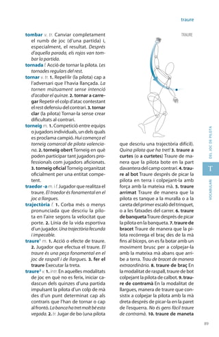 89
t
89
vocabularideljocdepilota
traure
tombar v. tr. Canviar comple­tament
el rumb de joc (d’una partida) i,
especial­ment, el resultat. Després
d’aquella parada, els rojos van tom-
bar la partida.
tornada f. Acció de tornar la pilota. Les
tornades regulars del rest.
tornar v. tr. 1. Repel·lir (la pilota) cap a
l’adversari que l’havia llançada. La
tornen mútuament sense intenció
d’acabar el quinze. 2. tornar a carre-
gar Repetir el colp d’atac contestant
el rest defensiu del contrari. 3. tornar
clar (la pilota) Tornar-la sense crear
dificultats al contrari.
torneig m. 1. Competició entre equips
o jugadors indivi­duals, un dels quals
es proclama campió. Hui comença el
torneig comar­cal de pilota valencia-
na. 2. torneig obert Torneig en què
poden participar tant jugadors pro-
fessionals com jugadors afi­cionats.
3. torneig oficial Torneig organitzat
oficial­ment per una entitat compe-
tent.
traedor -a m. i f. Jugador que realitza el
traure. El traedor és fonamental en el
joc a llargues.
trajectòria f. 1. Corba més o menys
pronunciada que descriu la pilo-
ta en l’aire segons la velocitat que
porte. 2. Línia de la vida esportiva
d’un jugador. Unatrajectòriafecunda
i impecable.
traure1
m. 1. Acció o efecte de traure.
2. Jugador que efectua el traure. El
traure és una peça fonamental en el
joc de raspall i de llargues. 3. fer el
traure Executar la treta.
traure2
v. 1. intr. En aquelles modalitats
de joc en què no es ferix, iniciar ca-
dascun dels quinzes d’una partida
impulsant la pilota d’un colp de mà
des d’un punt determinat cap als
contraris que l’han de tornar o cap
al frontó. Labancahatretmoltbéesta
vegada. 2. tr. Jugar de bo (una pilota
que descriu una trajectòria difícil).
Quina pilota que ha tret! 3. traure a
curtes (o a curtetes) Traure de ma-
nera que la pilota bote en la part
davantera del camp contrari. 4. trau-
re al bot Traure després de picar la
pilota en terra i colpejant-la amb
força amb la mateixa mà. 5. traure
arrimat Traure de manera que la
pilota es tanque a la muralla o a la
careta del primer escaló del trinquet,
o a les fatxades del carrer. 6. traure
de banquetaTraure després de picar
la pilota en la banqueta. 7. traure de
bracet Traure de manera que la pi-
lota recórrega el braç des de la mà
fins al bíceps, on es fa botar amb un
moviment brusc per a colpejar-la
amb la mateixa mà abans que arri-
be a terra. Trau de bracet de manera
extraordinària. 8. traure de braç En
la modalitat de ras­pall, traure de bot
colpejant la pilota de calbot. 9. trau-
re de contramà En la modalitat de
llargues, ma­nera de traure que con-
sistix a colpejar la pilota amb la mà
dreta després de picar-la en la paret
de l’esquerra. No és gens fàcil traure
de contramà. 10. traure de maneta
traure
 