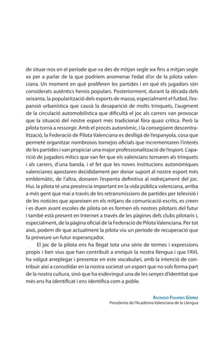 de situar-nos en el període que va des de mitjan segle xıx fins a mitjan segle
xx per a parlar de la que podríem anomenar l’edat d’or de la pilota valen-
ciana. Un moment en què proliferen les partides i en què els jugadors són
considerats autèntics herois populars. Posteriorment, durant la dècada dels
seixanta, la popularització dels esports de massa, especialment el futbol, l’ex-
pansió urbanística que causà la desaparició de molts trinquets, l’augment
de la circulació automobilística que dificultà el joc als carrers van provocar
que la situació del nostre esport més tradicional fóra quasi crítica. Però la
pilota tornà a ressorgir. Amb el procés autonòmic, i la consegüent descentra-
lització, la Federació de Pilota Valenciana es deslligà de l’espanyola, cosa que
permeté organitzar nombrosos tornejos oficials que incrementaren l’interés
de les partides i van propiciar una major professionalització de l’esport. L’apa-
rició de jugadors mítics que van fer que els valencians tornaren als trinquets
i als carrers, d’una banda, i el fet que les noves institucions autonòmiques
valencianes apostaren decididament per donar suport al nostre esport més
emblemàtic, de l’altra, donaren l’espenta definitiva al redreçament del joc.
Hui, la pilota té una presència important en la vida pública valenciana, arriba
a més gent que mai a través de les retransmissions de partides per televisió i
de les notícies que apareixen en els mitjans de comunicació escrits, es creen
i es duen avant escoles de pilota on es formen els nostres pilotaris del futur
i també està present en Internet a través de les pàgines dels clubs pilotaris i,
especialment, de la pàgina oficial de la Federació de PilotaValenciana. Per tot
això, podem dir que actualment la pilota viu un període de recuperació que
fa preveure un futur esperançador.
El joc de la pilota ens ha llegat tota una sèrie de termes i expressions
propis i ben vius que han contribuït a enriquir la nostra llengua i que l’AVL
ha volgut arreplegar i presentar en este vocabulari, amb la intenció de con-
tribuir així a consolidar en la nostra societat un esport que no sols forma part
de la nostra cultura, sinó que ha esdevingut una de les senyes d’identitat que
més ens ha identificat i ens identifica com a poble.
Ascensió Figueres Górriz
Presidenta de l’Acadèmia Valenciana de la Llengua
 