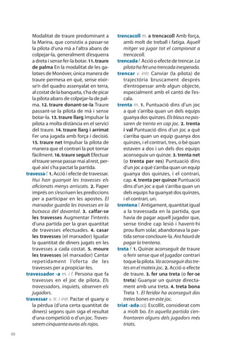 90
Modalitat de traure predominant a
la Marina, que consistix a passar-se
la pilota d’una mà a l’altra abans de
colpejar-la, generalment d’esquerra
a dreta i sense fer-la botar. 11. traure
de palma En la modalitat de les ga-
lotxes de Monòver, única manera de
traure permesa en què, sense eixir-
se’n del quadro assenyalat en terra,
al costat de la banqueta, s’ha de picar
la pilota abans de colpejar-la de pal-
ma. 12. traure donant-se-la Traure
passant-se la pilota de mà i sense
botar-la. 13. traure llarg Impulsar la
pilota a molta distància en el servici
del traure. 14. traure llarg i arrimat
Fer una jugada amb força i decisió.
15. traure net Impulsar la pilota de
manera que el contrari la pot tornar
fàcilment. 16. traure seguit Efectuar
el traure sense passar mai al rest, per-
què així s’ha pactat la partida.
travessaf. 1. Acció i efecte de travessar.
Hui han guanyat les travesses els
aficionats menys arriscats. 2. Paper
imprés on s’escriuen les prediccions
per a participar en les apostes. El
marxador guarda les travesses en la
butxaca del davantal. 3.  calfar-se
les travesses Augmentar l’interés
d’una partida per la gran quantitat
de travesses efectuades. 4.  casar
les travesses (el marxador) Igualar
la quantitat de diners jugats en les
travesses a cada costat. 5. moure
les travesses (el marxador) Cantar
repetidament l’oferta de les
travesses per a propiciar-les.
travessador -a m. i f. Persona que fa
travesses en el joc de pilota. Els
travessadors, inquiets, observen els
jugadors.
travessar v. tr. i intr. Pactar el guany o
la pèrdua (d’una certa quantitat de
diners) segons quin siga el resultat
d’una competició o d’un joc. Traves-
sarem cinquanta euros als rojos.
trencacoll m. a trencacoll Amb força,
amb molt de treball i fatiga. Aquell
mitger va jugar tot el campionat a
trencacoll.
trencadaf. Acció o efecte de trencar. La
pilotahafetunatrencadainesperada.
trencar v. intr. Canviar (la pilota) de
trajectòria brusca­ment després
d’entropessar amb algun objecte,
especial­ment amb el cantó de l’es-
cala.
trenta m. 1. Puntuació dins d’un joc
a què s’arriba quan un dels equips
guanya dos quinzes. Elsblausnopas-
saren de trenta en cap joc. 2. trenta
i val Puntuació dins d’un joc a què
s’arriba quan un equip guanya dos
quinzes, i el contrari, tres, o bé quan
estaven a dos i un dels dos equips
aconseguix un quinze. 3. trenta net
(o trenta per res) Puntuació dins
d’un joc a què s’arriba quan un equip
guanya dos quinzes, i el contrari,
cap. 4. trenta per quinze Puntuació
dins d’un joc a què s’arriba quan un
dels equips ha guanyat dos quinzes,
i el contrari, un.
trentenaf.Antigament, quantitat igual
a la travessada en la partida, que
havia de pagar aquell jugador que,
sense tindre cap lesió i havent-hi
prou llum solar, abandonava la par-
tida sense concloure-la. Arahauràde
pagar la trentena.
treta f. 1. Quinze aconseguit de traure
o ferir sense que el jugador contrari
toque la pilota. Vaaconseguirdostre-
tes en el mateix joc. 2. Acció o efecte
de traure. 3. fer una treta (o fer-se
treta) Guanyar un quinze directa-
ment amb una treta. 4. treta bona
Treta 1. El feridor ha aconseguit dos
tretes bones en este joc.
triat -ada adj. Escollit, considerat com
a molt bo. En aquella partida s’en-
frontaren alguns dels jugadors més
triats.
 