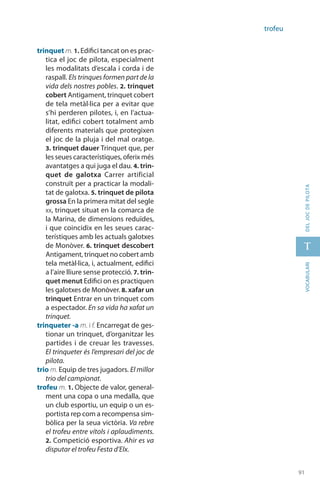 91
t
91
vocabularideljocdepilota
trofeu
trinquet m. 1. Edifici tancat on es prac-
tica el joc de pilota, especialment
les modalitats d’escala i corda i de
raspall. Els trinques formen part de la
vida dels nostres pobles. 2. trinquet
cobert Antigament, trinquet cobert
de tela metàl·lica per a evitar que
s’hi perderen pilotes, i, en l’actua-
litat, edifici cobert totalment amb
diferents materials que protegixen
el joc de la pluja i del mal oratge.
3. trinquet dauer Trinquet que, per
les seues característiques, oferix més
avantatges a qui juga el dau. 4. trin-
quet de galotxa Carrer artificial
construït per a practicar la modali-
tat de galotxa. 5. trinquet de pilota
grossa En la primera mitat del segle
xx, trinquet situat en la comarca de
la Marina, de dimensions reduïdes,
i que coincidix en les seues carac-
terístiques amb les actuals galotxes
de Monòver. 6. trinquet descobert
Anti­gament, trinquet no cobert amb
tela metàl·lica, i, actualment, edifici
a l’aire lliure sense protecció. 7. trin-
quet menut Edifici on es practiquen
les galotxes de Monòver. 8. xafar un
trinquet Entrar en un trinquet com
a espectador. En sa vida ha xafat un
trinquet.
trinqueter -a m. i f. Encarregat de ges-
tionar un trinquet, d’orga­nitzar les
partides i de creuar les travesses.
El trinqueter és l’empresari del joc de
pilota.
trio m. Equip de tres jugadors. El millor
trio del campionat.
trofeu m. 1. Objecte de valor, general-
ment una copa o una medalla, que
un club esportiu, un equip o un es-
portista rep com a recompensa sim-
bòlica per la seua victòria. Va rebre
el trofeu entre vítols i aplaudiments.
2. Competició esportiva. Ahir es va
disputar el trofeu Festa d’Elx.
 