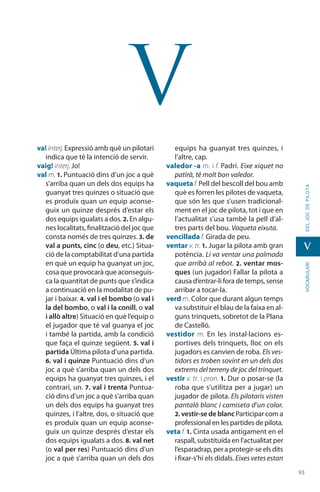 9393
vocabularideljocdepilota
v
v
va! interj. Expressió amb què un pilotari
indica que té la intenció de servir.
vaig! interj. Jo!
val m. 1. Puntuació dins d’un joc a què
s’arriba quan un dels dos equips ha
guanyat tres quinzes o situació que
es produïx quan un equip aconse-
guix un quinze després d’estar els
dos equips igualats a dos. 2. En algu-
nes localitats, finalització del joc que
consta només de tres quinzes. 3. de
val a punts, cinc (o deu, etc.) Situa-
ció de la comptabilitat d’una partida
en què un equip ha guanyat un joc,
cosa que provocarà que aconseguis-
ca la quantitat de punts que s’indica
a continuació en la modalitat de pu-
jar i baixar. 4. val i el bombo (o val i
la del bombo, o val i la conill, o val
i allò altre) Situació en què l’equip o
el jugador que té val guanya el joc
i també la partida, amb la condició
que faça el quinze següent. 5. val i
partida Última pilota d’una partida.
6. val i quinze Puntuació dins d’un
joc a què s’arriba quan un dels dos
equips ha guanyat tres quinzes, i el
contrari, un. 7. val i trenta Puntua-
ció dins d’un joc a què s’arriba quan
un dels dos equips ha guanyat tres
quinzes, i l’altre, dos, o situació que
es produïx quan un equip aconse-
guix un quinze des­prés d’estar els
dos equips igualats a dos. 8. val net
(o val per res) Puntuació dins d’un
joc a què s’arriba quan un dels dos
equips ha guanyat tres quinzes, i
l’altre, cap.
valedor -a m. i f. Padrí. Eixe xiquet no
patirà, té molt bon valedor.
vaqueta f. Pell del bescoll del bou amb
què es forren les pilotes de vaqueta,
que són les que s’usen tradicional-
ment en el joc de pilota, tot i que en
l’actualitat s’usa també la pell d’al-
tres parts del bou. Vaqueta eixuta.
vencillada f. Girada de peu.
ventar v. tr. 1. Jugar la pilota amb gran
potència. Li va ventar una palmada
que arribà al rebot. 2. ventar mos-
ques (un jugador) Fallar la pilota a
causa d’entrar-li fora de temps, sense
arribar a tocar-la.
verd m. Color que durant algun temps
va substituir el blau de la faixa en al-
guns trinquets, sobretot de la Plana
de Castelló.
vestidor m. En les instal·lacions es-
portives dels trinquets, lloc on els
jugadors es canvien de roba. Els ves-
tidors es troben sovint en un dels dos
extremsdelterrenydejocdeltrinquet.
vestir v. tr. i pron. 1. Dur o posar-se (la
roba que s’utilitza per a jugar) un
jugador de pilota. Els pilotaris visten
pantaló blanc i camiseta d’un color.
2. vestir-se de blanc Participar com a
professional en les partides de pilota.
veta f. 1. Cinta usada antigament en el
raspall, substituïda en l’actualitat per
l’esparadrap,peraprotegir-se els dits
i fixar-s’hi els didals. Eixes vetes estan
 
