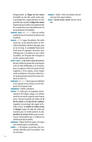 94
desgastades. 2. lligar-se les vetes
Enrotllar-se els dits amb vetes per
a protegir-los, especialment en les
partides de raspall. 3. lliga’t les vetes
Expressió que indica l’acceptació de
les condicions d’un desafiament i la
seua disputa immediata.
veterà -ana adj. i m. i f. Que té molta
experiència en la pràctica del joc de
la pilota.
veure v. tr. 1. Jugar (la pilota). No volia
veure-les, se les deixava totes. 2. Per-
cebre (la pilota). Deixemdejugar,que
ja no la veig. 3. a veure! Expressió
amb què el juga­dor demana que
s’òbriga pas a la pilota en joc entre
el públic, en l’escala del trin­quet o
en les voreres del carrer.
vint-i-una f. a la vint-i-una Modalitat
de joc indirecte propi de comarques
com la Vall d’Albaida o el Comtat,
que es jugava contra la paret d’una
església o d’un palau, amb regles
molt semblants al frontó valencià, i
en què guanyava el primer que arri-
bava al vint-i-u.
visitant adj. im.i f. Que juga (un pilotari
o un equip) en la canxa o en el trin-
quet d’un equip rival.
voladora f. Pilota voladora.
volea f. 1. Colp que un jugador, gene-
ralment el mitger, pega a la pilota
amb la mà sense esperar que toque
terra. Tornar la pilota de volea. 2. el
de la volea (o el qui fa les volees)
Jugador encar­regat de jugar la fe-
rida a l’aire. 3. tindre la volea curta
(o llarga) Jugar el colp de volea de
manera poc (o molt) potent. 4. vo-
lea fent-se arrere Volea que es con­
necta retrocedint per a millorar la
col·locació de la pilota.
voleeta f. Volea fàcil de jugar. Ha sigut
una voleeta gens complicada.
voler v. tr. Acceptar, un postor, (les tra-
vesses oferides pel marxador). Hui
les vol totes.
volera f. Volea. Totes les pilotes del pri-
mer joc han sigut voleres.
vora f. sense tocar vores Sense tocar
fils.
 