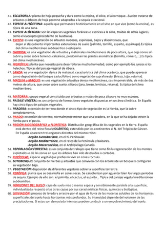41. ESCLEROFILA: planta de hoja pequeña y dura como la encina, el olivo, el alcornoque...Suelen tratarse de
      arbustos y árboles de hoja perenne adaptados a la sequía estacional.
42.   ESPECIE AUTÓCTONA: aquella que permanece históricamente en el sitio en que vive (como la encina), es
      típica de una zona.
43.   ESPECIE ALÓCTONA: son las especies vegetales foráneas o exóticas a la zona, traídas de otros lugares,
      como el eucalipto (procedente de Australia).
44.   ESTEPA: es una vegetación de arbustos nudosos, espinosos, bajos y discontinuos, que
         dejan al descubierto importantes extensiones de suelo (palmito, tomillo, esparto, espárrago).Es típica
         del clima mediterráneo subdesértico o estepario.
45.   GARRIGA: es una vegetación de arbustos y matorrales mediterráneos de poca altura, que deja zonas sin
      cubrir y crece sobre terrenos calcáreos, predominan las plantas aromáticas (tomillo, romero,...).Es típica
      del clima mediterráneo.
46.   HIGRÓFILA: planta que necesita para desarrollarse mucha humedad; como por ejemplo los juncos o los
      helechos. Típicas del paisaje vegetal de ribera.
47.   LANDA: es una vegetación densa de matorral, característica del clima oceánico, que puede aparecer
      como degradación del bosque caducifolio o como vegetación supraforestal (brezo, tojo, retama).
48.   MAQUIA o MAQUIS: es una vegetación arbustiva densa mediterránea, casi impenetrable, de más de dos
      metros de altura, que crece sobre suelos silíceos (jara, brezo, lentisco, retama). Es típica del clima
      mediterráneo.

49. MATORRAL: grupo vegetal constituido por arbustos y matas de poca altura y no muy espesos.
50. PAISAJE VEGETAL: es un conjunto de formaciones vegetales dispuestas en un área climática. En España
      hay cinco tipos de paisajes vegetales.
51.   PRADERA: extensión de terreno donde el único tipo de vegetación es la hierba, que la cubre
      completamente.
52.   PRADO: extensión de terreno, normalmente menor que una pradera, en la que se ha dejado crecer la
      hierba para el pasto.
53.   REGIÓN BIOGEOGRÁFICA o FLORÍSTICA: Distribución geográfica de los vegetales en la tierra. España
        está dentro del reino floral HOLÁRTICO, extendido por los continentes al N. del Trópico de Cáncer.
        En España aparecen tres regiones distintas del mismo reino:
                  -Región Eurosiberiana, en el N. Peninsular.
                  -Región Mediterránea, en el resto de la Península y baleares.
                  -Región Macaronésica, en el Archipiélago Canario.
54.   REPOBLACIÓN FORESTAL: es un conjunto de trabajos que tiene como fin la regeneración de los montes
      explotados o de las zonas en que los árboles han sido destruidos o cortados.
55.   RUPÍCOLAS: especie vegetal que prefieren vivir en zonas rocosas.
56.   SOTOBOSQUE: conjunto de hierbas y arbustos que conviven con los árboles de un bosque y configuran
      su vegetación baja.
57.   VEGETACIÓN: disposición de diferentes vegetales sobre la superficie terrestre.
58.   XERÓFILA: planta que se desarrolla en zonas secas. Se caracterizan por aguantar bien los largos periodos
      de sequía. Ejemplo de ello son: el palmito, el cactus, el esparto... Típica del paisaje vegetal mediterráneo
      subdesértico.
59.   HORIZONTE DEL SUELO: capa de suelo más o menos espesa y sensiblemente paralela a la superficie,
      individualizada respecto a las otras capas por sus características físicas, químicas y biológicas.
60.   LIXIVIACIÓN: proceso de lavado y arrastre por el agua de lluvia de las materias solubles de los horizontes
      superficiales del suelo hasta horizontes más profundos. Su intensidad depende del volumen de las
      precipitaciones. Si estas son demasiado intensas pueden conducir a un empobrecimiento del suelo.
 