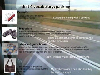 Unit 4 vocabulary: packing Means of transport Penknife a smallknifewith a bladethatfoldsintoitshandle someonestealingwith a penknife Binoculars a deviceformakingdistantobjectsappearnearer and larger, and consisting of twoattachedtubesthatyouhold up toyoureyesto look through   There are beautiful lights in the sky and I find the binoculars Maps and guide books a drawingthatrepresents a regionor place byshowingthevariousfeatures of it, such as rivers and roads, and thedistancesbetweenthem, so thatpeople can gethelp in findingtheirwayfromone place toanother   I don’t like use maps I love use my GPS My mother wants a new shoulder bag  but she has a lot it  A shoulder bag is a woman'shandbagcarriedby a strapovertheshoulder.  