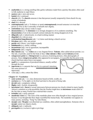     asafoetida (n.): a strong-smelling (like garlic) substance made from a parsley-like plant; often used
     in folk medicine to repel illness
    austere (adj.): stern and severe
    boded (vb.): continued
    church (vb.): To church someone is ban that person (usually temporarily) from church for any
     variety of misdeeds.
    clad (vb.): dressed
    contemptuously (adv.): To behave or speak contemptuously toward someone is to treat that
     person as if he or she is unworthy or beneath one's dignity.
    contentious (adj.) always ready to argue
    denunciation (n.): To denounce is to strongly disapprove of or condemn something. The
     denunciation of sin in the reverend's sermon indicates his strong disapproval of sin.
    diligently (adv.): industriously; in a hard-working manner
    dispelled (vb.): driven away
    ecclesiastical impedimenta (adj. + n.) items used during a church service
    frivolous (adj.): silly; not serious
    garish (adj.) showy, very bright or gaudy
    habiliments (n.): outfits; clothing
    inconsistent (adj.): not in agreement; incompatible
    indignantly (adv.): angrily
    lilac talcum (adj. + n.): Lilacs are a very fragrant flower. Talcum, often called talcum powder, is a
     fine talc, or powder, used for the body or face. Lilac talcum is lilac-scented talcum powder.
    rotogravure print (n.): Rotogravure is a process of printing pictures; often photographs of
     pictures. Since rotogravure prints often appeared in newspapers, it is possible that the print in the
     church had been taken from a newspaper.
    snuff (n.): a preparation of powdered tobacco, usually sniffed
     through the nose
    tapeworm (n.): a parasite that can live in a person's intestines.
     See some pictures of
     tapeworms.
    voile (adj.): a thin, cotton-like fabric

Chapter 13 - Vocabulary
 caste system (adj. + n.): class distinctions based on birth, wealth, etc.
 curtness (n.): To be curt is to be brief and short to the point of being rude.
 devoid (adj.): completely without
 flighty (adj.): foolish; irresponsible
 incestuous (adj.): Incest is sexual intercourse between persons too closely related to marry legally.
  Atticus's comment as to the possibility that the Finches might have an incestuous streak refers to
  the fact that so many Finches have married their cousins.
 irritable (adj.): easily annoyed
 mandrake roots (n.): The roots of the mandrake plant were often thought to have magical powers
  because it was thought that their shape resembled the human body. The mandrake root appears in
  many poems, including "Song" by John Donne.
 myopic (adj): Myopia is an abnormal eye condition, often called nearsightedness. Someone who is
  myopic cannot see objects clearly.
 obliquely (adv.): indirectly
 prerogative (n.) exclusive right or privilege
10
 
