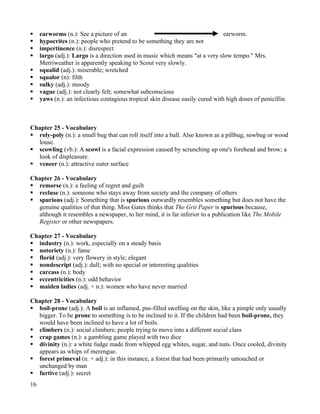     earworms (n.): See a picture of an                                         earworm.
    hypocrites (n.): people who pretend to be something they are not
    impertinence (n.): disrespect
    largo (adj.): Largo is a direction used in music which means "at a very slow tempo." Mrs.
     Merriweather is apparently speaking to Scout very slowly.
    squalid (adj.): miserable; wretched
    squalor (n): filth
    sulky (adj.): moody
    vague (adj.): not clearly felt; somewhat subconscious
    yaws (n.): an infectious contagious tropical skin disease easily cured with high doses of penicillin.



Chapter 25 - Vocabulary
 roly-poly (n.): a small bug that can roll itself into a ball. Also known as a pillbug, sowbug or wood
  louse.
 scowling (vb.): A scowl is a facial expression caused by scrunching up one's forehead and brow; a
  look of displeasure.
 veneer (n.): attractive outer surface

Chapter 26 - Vocabulary
 remorse (n.): a feeling of regret and guilt
 recluse (n.): someone who stays away from society and the company of others
 spurious (adj.): Something that is spurious outwardly resembles something but does not have the
  genuine qualities of that thing. Miss Gates thinks that The Grit Paper is spurious because,
  although it resembles a newspaper, to her mind, it is far inferior to a publication like The Mobile
  Register or other newspapers.

Chapter 27 - Vocabulary
 industry (n.): work, especially on a steady basis
 notoriety (n.): fame
 florid (adj.): very flowery in style; elegant
 nondescript (adj.): dull; with no special or interesting qualities
 carcass (n.): body
 eccentricities (n.): odd behavior
 maiden ladies (adj. + n.): women who have never married

Chapter 28 - Vocabulary
 boil-prone (adj.): A boil is an inflamed, pus-filled swelling on the skin, like a pimple only usually
  bigger. To be prone to something is to be inclined to it. If the children had been boil-prone, they
  would have been inclined to have a lot of boils.
 climbers (n.): social climbers; people trying to move into a different social class
 crap games (n.): a gambling game played with two dice
 divinity (n.): a white fudge made from whipped egg whites, sugar, and nuts. Once cooled, divinity
  appears as whips of merengue.
 forest primeval (n. + adj.): in this instance, a forest that had been primarily untouched or
  unchanged by man
 furtive (adj.): secret
16
 