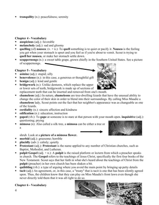    tranquility (n.): peacefulness; serenity




Chapter 4 - Vocabulary
 auspicious (adj.): favorable
 melancholy (adj.): sad and gloomy
 quelling (of) nausea: (v. + n.): To quell something is to quiet or pacify it. Nausea is the feeling
  you get when your stomach is upset and you feel as if you're about to vomit. Scout is trying to
  quell her nausea, or make her stomach settle down.
 scuppernongs (n.): a sweet table grape, grown chiefly in the Southern United States. See a picture
  of scuppernongs.

Chapter 5 - Vocabulary
 asinine (adj.): stupid; silly
 benevolence (n.): in this case, a generous or thoughtful gift
 benign (adj.): kind and gentle
 bridgework (n.): Unlike dentures, which replace the upper
  or lower sets of teeth, bridgework is made up of sections of
  replacement teeth that can be inserted and removed from one's mouth.
 chameleon (adj.) In nature, chameleons are tree-dwelling lizards that have the unusual ability to
  change the color of their skin in order to blend into their surroundings. By calling Miss Maudie a
  chameleon lady, Scout points out the fact that her neighbor's appearance was as changeable as one
  of the lizards.
 cordiality (n.): sincere affection and kindness
 edification (n.): education; instruction
 gaped (vb.): To gape at someone is to stare at that person with your mouth open. inquisitive (adj.):
  questioning; prying
 mimosa (n): Also called a silk tree, a mimosa can be either a tree or
  a

    shrub. Look at a picture of a mimosa flower.
   morbid (adj.): gruesome; horrible
   placidly (adv.): calmly; quietly
   Protestant (adj.): Protestant is the name applied to any number of Christian churches, such as
    Baptist, Methodist, and Lutheran.
   pulpit Gospel (adj. + n.): A pulpit is the raised platform or lectern from which a preacher speaks
    in church. The Gospel refers to the teachings of Jesus Christ, specifically the first four books of the
    New Testament. Scout says that her faith in what she's heard about the teachings of Christ from the
    pulpit (preacher) in her own church has been shaken a bit.
   quibbling (vb.): a type of arguing where you avoid the main point by bringing up petty details
   tacit (adj.) An agreement, or, in this case, a "treaty" that is tacit is one that has been silently agreed
    upon. Thus, the children know that they can play on Miss Maudie's front lawn even though she
    never directly told them that it was all right to do so.

Chapter 6 - Vocabulary
4
 