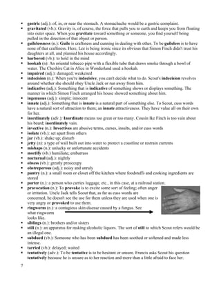    gastric (adj.): of, in, or near the stomach. A stomachache would be a gastric complaint.
   gravitated (vb.): Gravity is, of course, the force that pulls you to earth and keeps you from floating
    into outer space. When you gravitate toward something or someone, you find yourself being
    pulled in the direction of that object or person.
   guilelessness (n.): Guile is craftiness and cunning in dealing with other. To be guileless is to have
    none of that craftiness. Here, Lee is being ironic since its obvious that Simon Finch didn't trust his
    daughters at all, and planned his house accordingly.
   harbored (vb.): to hold in the mind
   hookah (n): An oriental tobacco pipe with a flexible tube that draws smoke through a bowl of
    water. The Cheshire Cat in Alice in Wonderland used a hookah.
   impaired (adj.): damaged; weakened
   indecision (n.): When you're indecisive, you can't decide what to do. Scout's indecision revolves
    around whether she should obey Uncle Jack or run away from him.
   indicative (adj.): Something that is indicative of something shows or displays something. The
    manner in which Simon Finch arranged his house showed something about him.
   ingenuous (adj.): simple; innocent
   innate (adj.): Something that is innate is a natural part of something else. To Scout, cuss words
    have a natural sort of attraction to them; an innate attractiveness. They have value all on their own
    for her.
   inordinately (adv.): Inordinate means too great or too many. Cousin Ike Finch is too vain about
    his beard; inordinately vain.
   invective (n.): Invectives are abusive terms, curses, insults, and/or cuss words
   isolate (vb.): set apart from others
   jar (vb.): shake up; disturb
   jetty (n): a type of wall built out into water to protect a coastline or restrain currents
   mishaps (n.): unlucky or unfortunate accidents
   mortify (vb.) humiliate; embarrass
   nocturnal (adj.): nightly
   obsess (vb.): greatly preoccupy
   obstreperous (adj.): noisy and unruly
   pantry (n.): a small room or closet off the kitchen where foodstuffs and cooking ingredients are
    stored
   porter (n.): a person who carries luggage, etc., in this case, at a railroad station.
   provocation (n.): To provoke is to excite some sort of feeling; often anger
    or irritation. Uncle Jack tells Scout that, as far as cuss words are
    concerned, he doesn't see the use for them unless they are used when one is
    very angry or provoked to use them.
   ringworm (n.): a contagious skin disease caused by a fungus. See
    what ringworm
    looks like.
   siblings (n.): brothers and/or sisters
   still (n.): an apparatus for making alcoholic liquors. The sort of still to which Scout refers would be
    an illegal one.
   subdued (vb.): Someone who has been subdued has been soothed or softened and made less
    intense.
   tarried (vb.): delayed; waited
   tentatively (adv.): To be tentative is to be hesitant or unsure. Francis asks Scout his question
    tentatively because he is unsure as to her reaction and more than a little afraid to face her.
7
 