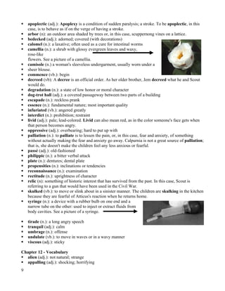    apoplectic (adj.): Apoplexy is a condition of sudden paralysis; a stroke. To be apoplectic, in this
    case, is to behave as if on the verge of having a stroke.
   arbor (n): an outdoor area shaded by trees or, in this case, scuppernong vines on a lattice.
   bedecked (adj.): adorned; covered (with decorations)
   calomel (n.): a laxative; often used as a cure for intestinal worms
   camellia (n.): a shrub with glossy evergreen leaves and waxy,
    rose-like
    flowers. See a picture of a camellia.
   camisole (n.) a woman's sleeveless undergarment, usually worn under a
   sheer blouse.
   commence (vb.): begin
   decreed (vb): A decree is an official order. As her older brother, Jem decreed what he and Scout
    would do.
   degradation (n.): a state of low honor or moral character
   dog-trot hall (adj.): a covered passageway between two parts of a building
   escapade (n.): reckless prank
   essence (n.): fundamental nature; most important quality
   infuriated (vb.): angered greatly
   interdict (n.): prohibition; restraint
   livid (adj.): pale; lead-colored. Livid can also mean red, as in the color someone's face gets when
    that person becomes angry.
   oppressive (adj.): overbearing; hard to put up with
   palliation (n.): to palliate is to lessen the pain, or, in this case, fear and anxiety, of something
    without actually making the fear and anxiety go away. Calpurnia is not a great source of palliation;
    that is, she doesn't make the children feel any less anxious or fearful.
   passé (adj.): old-fashioned
   philippic (n.): a bitter verbal attack
   plate (n.): dentures; dental plate
   propensities (n.): inclinations or tendencies
   reconnaissance (n.): examination
   rectitude (n.): uprightness of character
   relic (n): something of historic interest that has survived from the past. In this case, Scout is
    referring to a gun that would have been used in the Civil War.
   skulked (vb.): to move or slink about in a sinister manner. The children are skulking in the kitchen
    because they are fearful of Atticus's reaction when he returns home.
   syringe (n.): a device with a rubber bulb on one end and a
    narrow tube on the other: used to inject or extract fluids from
    body cavities. See a picture of a syringe.

   tirade (n.): a long angry speech
   tranquil (adj.): calm
   umbrage (n.): offense
   undulate (vb.): to move in waves or in a wavy manner
   viscous (adj.): sticky

Chapter 12 - Vocabulary
 alien (adj.): not natural; strange
 appalling (adj.): shocking; horrifying
9
 