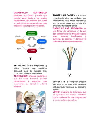 DESARROLLO SOSTENIBLE=
desarrollo económico y social que
permite hacer frente a las propias
necesidades del presente sin poner
en peligro futuras generaciones para
satisfacer sus propias necesidades.
T
TECHNOLOGY= it is the process by
which humans and machines
designed tools to increase their
control and material environment.
TECNOLOGIA= proceso mediante el
cual los seres humanos diseñan
herramientas y máquinas para
incrementar su control y entorno
material.
TWISTE PAIR CABLE= is a form of
conection in wich two insulators are
interlaced to have lower interference
and increase power and reduce the
crosstalk of adjacent cables.
CABLE DE PAR TRENZADO= es
una forma de coneccion en la que
dos aisladores son entrelazados para
tener menores interferncias y
aumentar la potencia y disminuir la
diafonía de los cables adyacentes.
V
VIRUS= it is a computer program
that reproduces itself and interferes
with computer hardware or operating
system.
VIRUS= programa del ordenador que
se reproduce a si mismo e interfiere
con el hardware de una computadora
o con su sistema operativo.
 