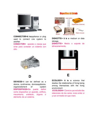 CONNECTOR=it isappliance or plug
used to connect one system to
another
CONECTOR= aparato o clavija que
sirve para conectar un sistema con
otro.
D
DEVICES=it can be defined as a
device, contrivance, deviceappliance,
organorelement of system
DISPOSITIVOS=Se puede definir
como dispositivo un aparato, artificio,
mecanismo, artefacto, órgano o
elemento de un sistema.
DISKETTE= it is a medium or data
storage.
DISKETTE= Medio o soporte de
almacenamiento.
E
ECOLOGY= it is a science that
studies the relationship of living being
among themselves with the living
environment
.ECOLOGIA= Ciencia que estudia las
relaciones de los seres vivos entre sí
y con el medio en que viven.
 