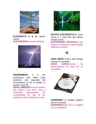 ELECTRICITY= it is an electric
current.
ELECTRICIDAD= corriente eléctrica.
ENVIRONMENT= it is the
environment that affect living
conditions and especially the
circumstances of life of people or
society in your life.
MEDIO AMBIENTE= es el entorno
que afecta a los seres vivos y
condiciona especialmente las
circunstancias de vida de las
personas o de la sociedad en su vida.
ESTATIC ELECTRICITY=it is which
comes in a body that has electric
charges at rest.
ELECTRICIDAD ESTATICA=la que
surge en un cuerpo que posee cargas
eléctricas en reposo.
H
HARD DRIVE= it is a data storage
memory of a computer.
DISCO DURO=memoria de
almacenamiento de datos de un
computador.
HARDWARE= or tangible physical
part of a computer.
HARDWARE=parte física o tangible
de un computador.
 