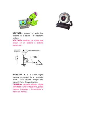 VOLTAGE= amount of volts that
operate in a device or electronic
system.
VOLTAJE= cantidad de voltios que
actúan en un aparato o sistema
electrónico.
WEBCAM= it is a small digital
camera connected, to a computer
which can capture images and
transmit them through internet.
CÁMARA= pequeña cámara digital
conectada a una computadora, puede
capturar imágenes y transmitirlas a
través de internet.
 