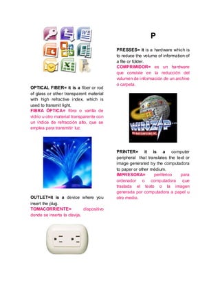 OPTICAL FIBER= it is a fiber or rod
of glass or other transparent material
with high refractive index, which is
used to transmit light.
FIBRA ÓPTICA= fibra o varilla de
vidrio u otro material transparente con
un índice de refracción alto, que se
emplea para transmitir luz.
OUTLET=it is a device where you
insert the plug.
TOMACORRIENTE= dispositivo
donde se inserta la clavija.
P
PRESSES= it is a hardware which is
to reduce the volume of information of
a file or folder.
COMPRIMIDOR= es un hardware
que consiste en la reducción del
volumen de información de un archivo
o carpeta.
PRINTER= it is a computer
peripheral that translates the text or
image generated by the computadora
to paper or other médium.
IMPRESORA= periférico para
ordenador o computadora que
traslada el texto o la imagen
generada por computadora a papel u
otro medio.
 