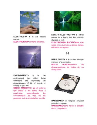 ELECTRICITY= it is an electric
current.
ELECTRICIDAD= corriente eléctrica.
ENVIRONMENT= it is the
environment that affect living
conditions and especially the
circumstances of life of people or
society in your life.
MEDIO AMBIENTE= es el entorno
que afecta a los seres vivos y
condiciona especialmente las
circunstancias de vida de las
personas o de la sociedad en su vida.
ESTATIC ELECTRICITY=it is which
comes in a body that has electric
charges at rest.
ELECTRICIDAD ESTATICA=la que
surge en un cuerpo que posee cargas
eléctricas en reposo.
H
HARD DRIVE= it is a data storage
memory of a computer.
DISCO DURO=memoria de
almacenamiento de datos de un
computador.
HARDWARE= or tangible physical
part of a computer.
HARDWARE=parte física o tangible
de un computador.
 